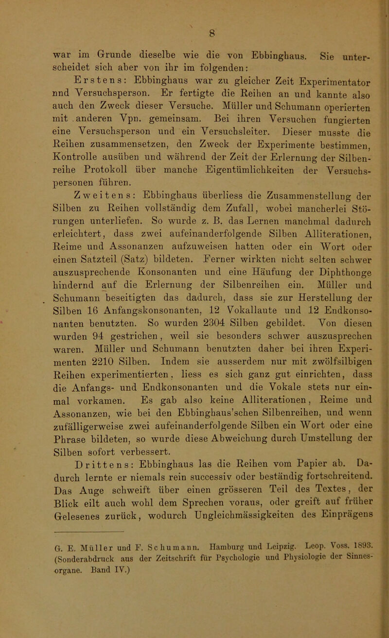 war im Grunde dieselbe wie die von Ebbinghaus. Sie unter- scheidet sich aber von ihr im folgenden: Erstens: Ebbinghaus war zu gleicher Zeit Experimentator nnd Versuchsperson. Er fertigte die Reihen an und kannte also auch den Zweck dieser Versuche. Müller und Schumann operierten mit . anderen Vpn. gemeinsam. Bei ihren Versuchen fungierten eine Versuchsperson und ein Versuchsleiter. Dieser musste die Reihen zusammensetzen, den Zweck der Experimente bestimmen, Kontrolle ausüben und während der Zeit der Erlernung der Silben- reihe Protokoll über manche Eigentümlichkeiten der Versuchs- personen führen. Zweitens: Ebbinghaus überliess die Zusammenstellung der Silben zu Reihen vollständig dem Zufall, wobei mancherlei Stö- rungen unterliefen. So wurde z. B. das Lernen manchmal dadurch erleichtert, dass zwei aufeinanderfolgende Silben Alliterationen, Reime und Assonanzen aufzuweisen hatten oder ein Wort oder einen Satzteil (Satz) bildeten. Eerner wirkten nicht selten schwer auszusprechende Konsonanten und eine Häufung der Diphthonge bindernd auf die Erlernung der Silbenreihen ein. Müller und Schumann beseitigten das dadurch, dass sie zur Herstellung der Silben 16 Anfangskonsonanten, 12 Vokallaute und 12 Endkonso- nanten benutzten. So wurden 2304 Silben gebildet. Von diesen wurden 94 gestrichen, weil sie besonders schwer auszusprechen waren. Müller und Schumann benutzten daher bei ihren Experi- menten 2210 Silben. Indem sie ausserdem nur mit zwölfsilbigen Reihen experimentierten, liess es sich ganz gut einrichten, dass die Anfangs- und Endkonsonanten und die Vokale stets nur ein- mal vorkamen. Es gab also keine Alliterationen, Reime und Assonanzen, wie bei den Ebbinghaus’scken Silbenreihen, und wenn zufälligerweise zwei aufeinanderfolgende Silben ein Wort oder eine Phrase bildeten, so wurde diese Abweichung durch Umstellung der Silben sofort verbessert. Drittens: Ebbinghaus las die Reihen vom Papier ab. Da- durch lernte er niemals rein successiv oder beständig fortschreitend. Das Auge schweift über einen grösseren Teil des Textes, der Blick eilt auch wohl dem Sprechen voraus, oder greift auf früher Gelesenes zurück, wodurch Ungleichmässigkeiten des Einprägens G. E. Müller und F. Schumann. Hamburg und Leipzig. Leop. Voss. 1893. (Sonderabdruck aus der Zeitschrift für Psychologie und Physiologie der Sinnes- organe. Band IV.)