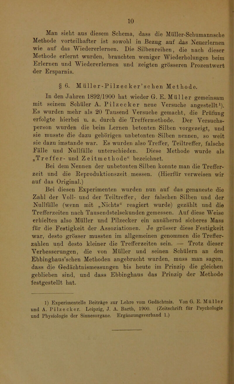 Man siebt aus diesem Schema, dass die Müller-Schumannsche Methode vorteilhafter ist sowohl in Bezug auf das Neuerlernen wie auf das Wiedererlernen. Die Silbenreihen, die nach dieser Methode erlernt wurden, brauchten weniger Wiederholungen beim Erlernen und Wiedererlernen und zeigten grösseren Prozentwert der Ersparnis. § 6. Müller-Pilzecker’schen Methode. In den Jahren 1892/1900 hat wieder G. E. Müller gemeinsam mit seinem Schüler A. Pilzecker neue Versuche angestellt1). Es wurden mehr als 20 Tausend Versuche gemacht, die Prüfung erfolgte hierbei u. a. durch die Treffermethode. Der Versuchs- person wurden die beim Lernen betonten Silben vorgezeigt, und sie musste die dazu gehörigen unbetonten Silben nennen, so weit sie dazu imstande war. Es wurden also Treffer, Teiltreffer, falsche Eälle und Nullfälle unterschieden. Diese Methode wurde als „Treffer- und Zeitmethode“ bezeichnet. Bei dem Nennen der unbetonten Silben konnte man die Treffer- zeit und die Reproduktionszeit messen. (Hierfür verweisen wir auf das Original.) Bei diesen Experimenten wurden nun auf das genaueste die Zahl der Voll- und der Teiltreffer, der falschen Silben und der Nullfälle (wenn mit „Nichts“ reagiert wurde) gezählt und die Trefferzeiten nach Tausendstelsekunden gemessen. Auf diese Weise erhielten also Müller und Pilzecker ein annähernd sicheres Mass für die Festigkeit der Assoziationen. Je grösser diese Festigkeit war, desto grösser mussten im allgemeinen genommen die TrefJer- zahlen und desto kleiner die Trefferzeiten sein. — Trotz dieser Verbesserungen, die von Müller und seinen Schülern an den Ebbinghaus’schen Methoden angebracht wurden, muss man sagen, dass die Gedächtnismessungen bis heute im Prinzip die gleichen geblieben sind, und dass Ebbinghaus das Prinzip der Methode festgestellt hat. 1) Experimentelle Beiträge zur Lehre vom Gedächtnis. Von G. E. Müller und A. Pilz eck er. Leipzig, J. A. Barth, 1900. (Zeitschrift für Psychologie und Physiologie der Sinnesorgane. Ergänzungsverband 1.)