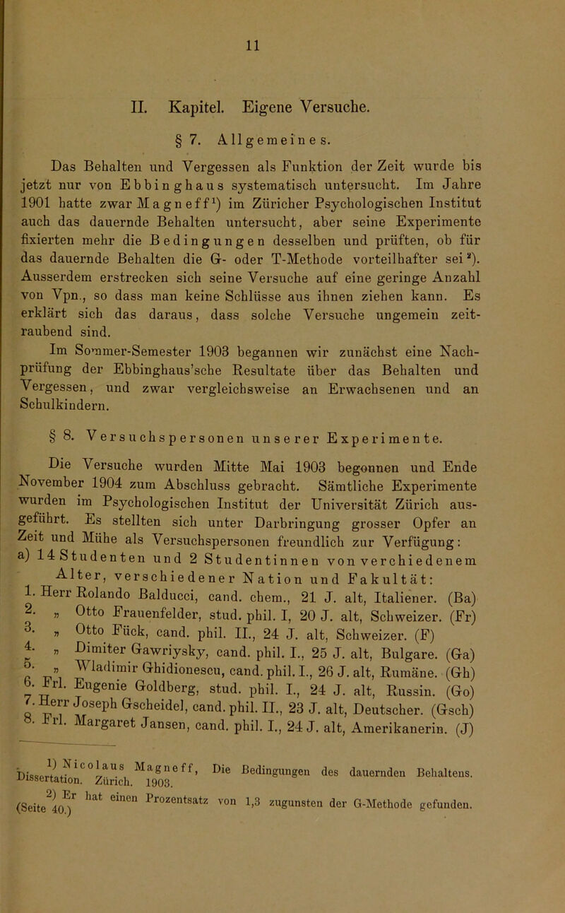 II. Kapitel. Eigene Versuche. § 7. Allgemeines. Das Behalten und Vergessen als Funktion der Zeit wurde bis jetzt nur von Ebbinghaus systematisch untersucht. Im Jahre 1901 hatte zwarMagneff1) im Züricher Psychologischen Institut auch das dauernde Behalten untersucht, aber seine Experimente fixierten mehr die Bedingungen desselben und prüften, ob für das dauernde Behalten die Gr- oder T-Methode vorteilhafter sei2). Ausserdem erstrecken sich seine Versuche auf eine geringe Anzahl von Vpn., so dass man keine Schlüsse ans ihnen ziehen kann. Es erklärt sich das daraus, dass solche Versuche ungemein zeit- raubend sind. Im Sommer-Semester 1903 begannen wir zunächst eine Nach- prüfung der Ebbinghaus’sche Resultate über das Behalten und Vergessen, und zwar vergleichsweise an Erwachsenen und an Schulkindern. § 8. Versuchspersonen unserer Experimente. Die Versuche wurden Mitte Mai 1903 begonnen und Ende Rovember 1904 zum Abschluss gebracht. Sämtliche Experimente wurden im Psychologischen Institut der Universität Zürich aus- geführt. Es stellten sich unter Darbringung grosser Opfer an Zeit und Mühe als Versuchspersonen freundlich zur Verfügung: a) 14 Studenten und 2 Studentinnen von verchiedenem Alter, verschiedener Nation und Fakultät: 1. Herr Rolando Balducci, cand. ehern., 21 J. alt, Italiener. (Ba) 2. „ Otto Frauenfelder, stud. phil. I, 20 J. alt, Schweizer. (Fr) „ Otto Fück, cand. phil. II., 24 J. alt, Schweizer. (F) 4. „ Dimiter Gawriysky, cand. phil. I., 25 J. alt, Bulgare. (Ga) r Wladimir Ghidionescu, cand. phil. I., 26 J. alt, Rumäne. (Gh) b. Irl. Eugenie Goldberg, stud. phil. I., 24 J. alt, Russin. (Go) ft VT ™ph Gscheidel> cand- PWI. II., 23 J. alt, Deutscher. (Gsch) 1 • aigaret Jansen, cand. phil. I., 24 J. alt, Amerikanerin. (J) 1) Nicolaus Magneff, Dissertation. Zürich. 1903. 2) Er hat einen Prozentsatz (Seite 40.) Die Bedingungen des dauernden Behalteus. von 1,3 zugunsten der G-Metliode gefunden.