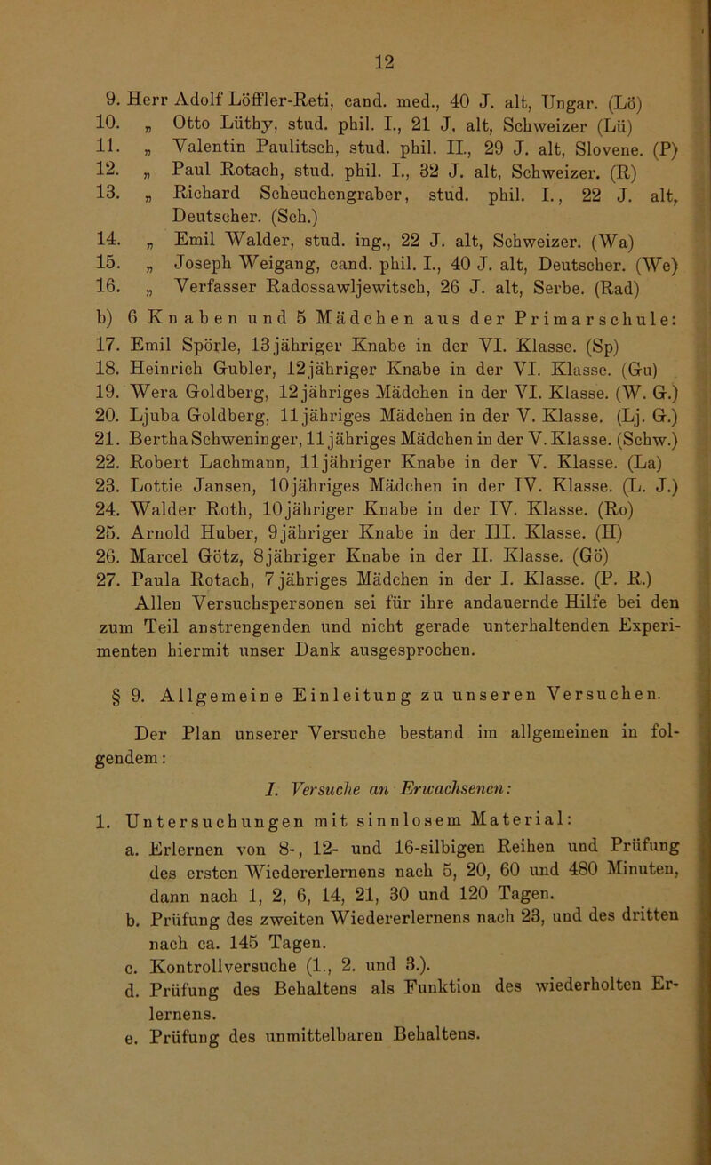 9. Herr Adolf Löffler-Reti, cand. med., 40 J. alt, Ungar. (Lo) 10. „ Otto Lüthy, stud. phil. I., 21 J, alt, Schweizer (Lü) 11. „ Valentin Paulitsch, stud. phil. II, 29 J. alt, Slovene. (P) 12. „ Paul Rotach, stud. phil. I., 32 J. alt, Schweizer. (R) 13. „ Richard Scheuchengraber, stud. phil. I., 22 J. altr Deutscher. (Sch.) 14. „ Emil Wälder, stud. ing., 22 J. alt, Schweizer. (Wa) 15. „ Joseph Weigang, cand. phil. I., 40 J. alt, Deutscher. (We) 16. „ Verfasser Radossawljewitsch, 26 J. alt, Serbe. (Rad) b) 6 Knaben und 5 Mädchen aus der Primarschule: 17. Emil Spörle, 13 jähriger Knabe in der VI. Klasse. (Sp) 18. Heinrich Gubler, 12jähriger Knabe in der VI. Klasse. (Gu) 19. Wera Goldberg, 12 jähriges Mädchen in der VI. Klasse. (W. G.) 20. Ljuba Goldberg, 11 jähriges Mädchen in der V. Klasse. (Lj. G.) 21. Bertha Schweninger, 11 jähriges Mädchen in der V. Klasse. (Schw.) 22. Robert Lachmann, 11 jähriger Knabe in der V. Klasse. (La) 23. Lottie Jansen, lOjähriges Mädchen in der IV. Klasse. (L. J.) 24. Wälder Roth, lOjähriger Knabe in der IV. Klasse. (Ro) 25. Arnold Huber, 9jähriger Knabe in der III. Klasse. (H) 26. Marcel Götz, 8jähriger Knabe in der II. Klasse. (Gö) 27. Paula Rotach, 7 jähriges Mädchen in der I. Klasse. (P. R.) Allen Versuchspersonen sei für ihre andauernde Hilfe bei den zum Teil anstrengenden und nicht gerade unterhaltenden Experi- menten hiermit unser Dank ausgesprochen. § 9. Allgemeine Einleitung zu unseren Versuchen. Der Plan unserer Versuche bestand im allgemeinen in fol- gendem : I. Versuche an Erwachsenen: 1. Untersuchungen mit sinnlosem Material: a. Erlernen von 8-, 12- und 16-silbigen Reihen und Prüfung des ersten Wiedererlernens nach 5, 20, 60 und 480 Minuten, dann nach 1, 2, 6, 14, 21, 30 und 120 Tagen. b. Prüfung des zweiten Wiedererlernens nach 23, und des dritten nach ca. 145 Tagen. c. Kontrollversuche (1., 2. und 3.). d. Prüfung des Behaltens als Funktion des wiederholten Er- lernens. e. Prüfung des unmittelbaren Behaltens.