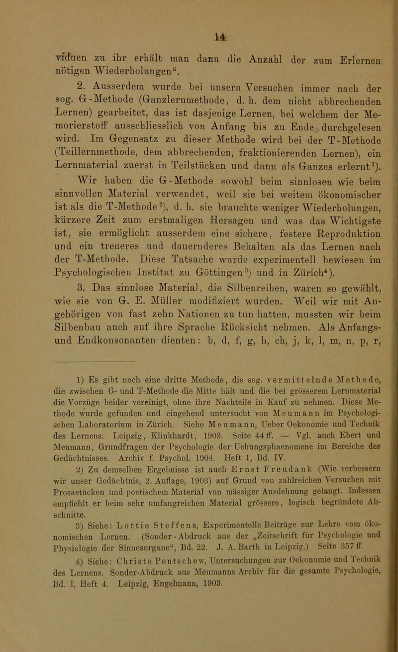 viduen zu ihr erhält man dann die Anzahl der zum Erlernen nötigen Wiederholungen“. 2. Ausserdem wurde bei unsern Versuchen immer nach der sog. Gr-Methode (Granzlernmethode, d. h. dem nicht abbrechenden Lernen) gearbeitet, das ist dasjenige Lernen, bei welchem der Me- morierstoff ausschliesslich von Anfang bis zu Ende durchgelesen wird. Im Gegensatz zu dieser Methode wird bei der T-Methode (Teillernmethode, dem abbrechenden, fraktionierenden Lernen), ein Lernmaterial zuerst in Teilstücken und dann als Ganzes erlernt1). Wir haben die G-Methode sowohl beim sinnlosen wie beim sinnvollen Material verwendet, weil sie bei weitem ökonomischer ist als die T-Methode2), d. h. sie brauchte weniger Wiederholungen, kürzere Zeit zum erstmaligen Hersagen und was das Wichtigste ist, sie ermöglicht ausserdem eine sichere, festere Reproduktion und ein treueres und dauernderes Behalten als das Lernen nach der T-Methode. Diese Tatsache wurde experimentell bewiesen im Psychologischen Institut zu Göttingen3) und in Zürich4). 3. Das sinnlose Material, die Silbenreihen, waren so gewählt, wie sie von G. E. Müller modifiziert wurden. Weil wir mit An- gehörigen von fast zehn Nationen zu tun hatten, mussten wir beim Silbenbau auch auf ihre Sprache Rücksicht nehmen. Als Anfangs- und Endkonsonanten dienten: b, d, f, g, h, ch, j, k, 1, m, n, p, r, 1) Es gibt noch eine dritte Methode, die sog. vermittelnde Methode, die zwischen G- und T-Methode die Mitte hält und die bei grösserem Lernmaterial die Vorzüge beider vereinigt, ohne ihre Nachteile in Kauf zu nehmen. Diese Me- thode wurde gefunden und eingehend untersucht von Meumann im Psychologi- schen Laboratorium in Zürich. Siehe Meumann, Ueber Oekonomie und Technik des Lernens. Leipzig, Klinkhardt, 1903. Seite 44ff. — Vgl. auch Ebert und Meumann, Grundfragen der Psychologie der Uebungsphaenomene im Bereiche des Gedächtnisses. Archiv f. Psychol. 1904. Heft 1, Bd. IV. 2) Zu demselben Ergebnisse ist auch Ernst Freudank (Wie verbessern wir unser Gedächtnis, 2. Auflage, 1903) auf Grund von zahlreichen Versuchen mit Prosastücken und poetischem Material von massiger Ausdehnung gelaugt. Indessen empfiehlt er beim sehr umfangreichen Material grössere, logisch begründete Ab- schnitte. 3) Siehe: Lottie Steffens, Experimentelle Beiträge zur Lehre vom öko- nomischen Lernen. (Sonder-Abdruck aus der „Zeitschrift für Psychologie und Physiologie der Sinnesorgane“, Bd. 22. J. A. Barth in Leipzig.) Seite 357 ff. 4) Siehe: Christo Pentschew, Untersuchungen zur Oekonomie und Technik des Lernens. Sonder-Abdruck aus Meumanns Archiv für die gesamte Psychologie, Bd. I, Heft 4. Leipzig, Engclmann, 1903.