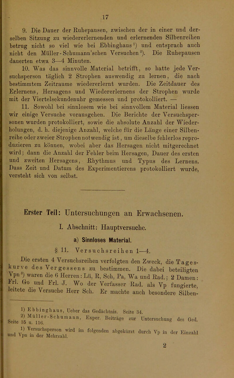 9. Die Dauer der Ruhepausen, zwischen der in einer und der- selben Sitzung zu wiedererlernenden und erlernenden Silbenreihen betrug nicht so viel wie bei Ebbinghaus*) und entsprach auch nicht den Müller-Scbumann’schen Versuchen* 2). Die Ruhepausen dauerten etwa 3—4 Minuten. 10. Was das sinnvolle Material betrifft, so hatte jede Ver- suchsperson täglich 2 Strophen auswendig zu lernen, die nach bestimmtem Zeiträume wiedererlernt wurden. Die Zeitdauer des Erlernens, Hersagens und Wiedererlernens der Strophen wurde mit der Viertelsekundenuhr gemessen und protokolliert. — 11. Sowohl bei sinnlosem wie bei sinnvollem Material Hessen wir einige Versuche vorausgehen. Die Berichte der Versuchsper- sonen wurden protokolliert, sowie die absolute Anzahl der Wieder- holungen, d. h. diejenige Anzahl, welche für die Länge einer Silben- reihe oder zweier Strophen notwendig ist, um dieselbe fehlerlos repro- duzieren zu können, wobei aber das Hersagen nicht mitgerechnet wird; dann die Anzahl der Fehler beim Hersagen, Dauer des ersten und zweiten Hersagens, Rhythmus und Typus des Lernens. Dass Zeit und Datum des Experimentierens protokolliert wurde, versteht sich von selbst. Erster Teil: Untersuchungen an Erwachsenen. I. Abschnitt: Hauptversuclie. a) Sinnloses Material. § 11. Versuchsreihen 1—4. Die ersten 4 Versuchsreihen verfolgten den Zweck, die Tages- kurve desVergessens zu bestimmen. Die dabei beteiligten Vpna) waren die 6 Herren: Lü, R, Sch, Pa, Wa und Rad.; 2 Damen: Irl. Go und Erl. J. Wo der Verfasser Rad. als Vp fungierte, leitete die Versuche Herr Sch. Er machte auch besondere Silben- D Ebbinghaus, Ueber das Gedächtnis. Seite 34, 2) MuHer-Sehumann, Exper. Beiträge zur Untersuchung des Ged Seite 35 u. 116. mul v} V.ersuchsPerson wird folgenden abgekürzt durch Vp in der Einzahl und Vpn in der Mehrzahl.