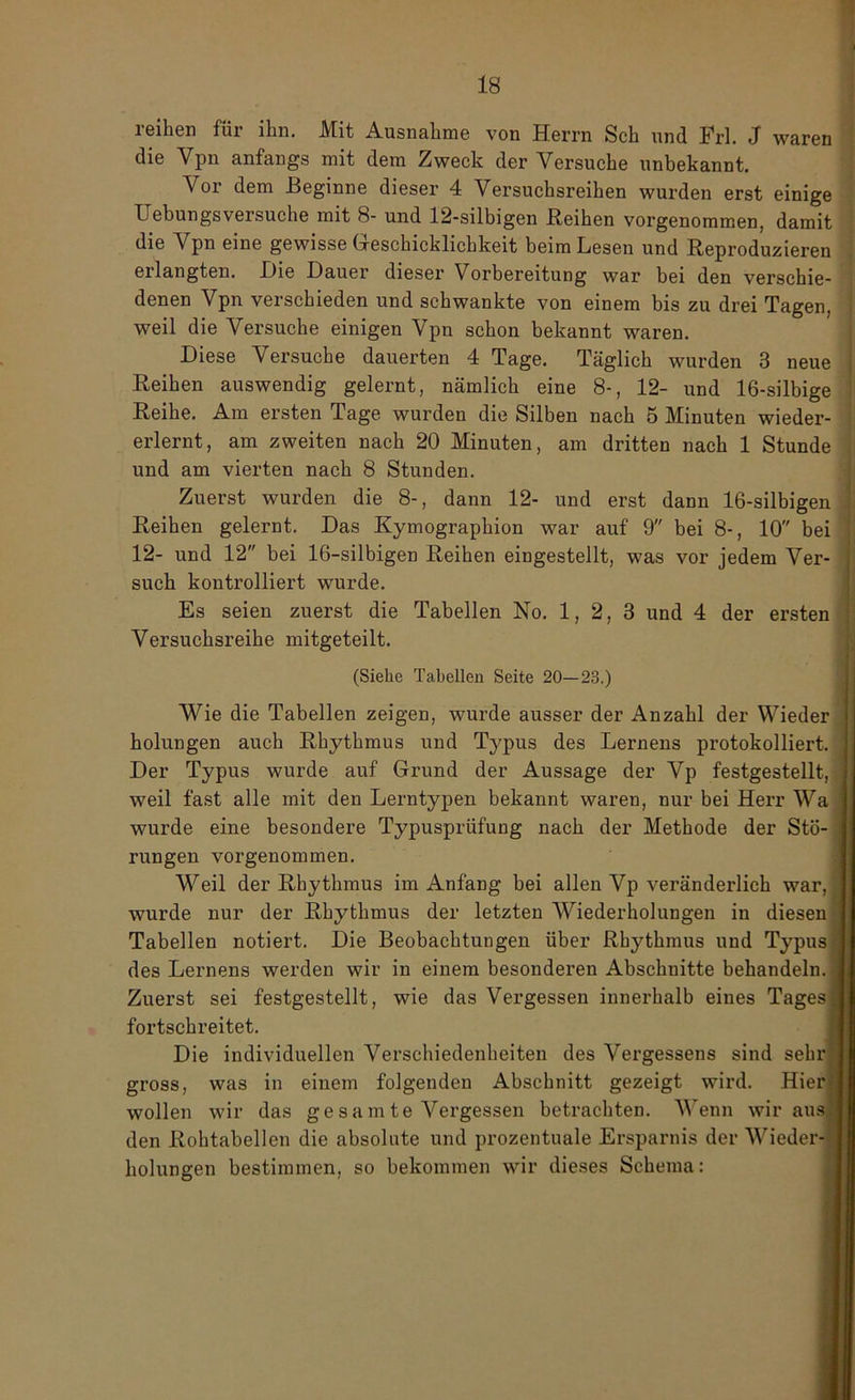 reihen für ihn. Mit Ausnahme von Herrn Sch und Frl. J waren die Vpn anfangs mit dem Zweck der Versuche unbekannt. Vor dem Beginne dieser 4 Versuchsreihen wurden erst einige Uebungsversuche mit 8- und 12-silbigen Reihen vorgenommen, damit die Vpn eine gewisse Greschicklichkeit beim Lesen und Reproduzieren erlangten. Die Dauer dieser Vorbereitung war bei den verschie- denen Vpn verschieden und schwankte von einem bis zu drei Tagen, weil die Versuche einigen Vpn schon bekannt waren. Diese Versuche dauerten 4 Tage. Täglich wurden 3 neue Reihen auswendig gelernt, nämlich eine 8-, 12- und 16-silbige Reihe. Am ersten Tage wurden die Silben nach 5 Minuten wieder- erlernt, am zweiten nach 20 Minuten, am dritten nach 1 Stunde und am vierten nach 8 Stunden. Zuerst wurden die 8-, dann 12- und erst dann 16-silbigen Reihen gelernt. Das Kymographion war auf 9 bei 8-, 10 bei 12- und 12 bei 16-silbigen Reihen eingestellt, was vor jedem Ver- such kontrolliert wurde. Es seien zuerst die Tabellen No. 1, 2, 3 und 4 der ersten Versuchsreihe mitgeteilt. (Siehe Tabellen Seite 20—23.) Wie die Tabellen zeigen, wurde ausser der Anzahl der Wieder holungen auch Rhythmus und Typus des Lernens protokolliert. Der Typus wurde auf Grund der Aussage der Vp festgestellt, weil fast alle mit den Lerntypen bekannt waren, nur bei Herr Wa wurde eine besondere Typusprüfung nach der Methode der Stö- rungen vorgenommen. Weil der Rhythmus im Anfang bei allen Vp veränderlich war, wurde nur der Rhythmus der letzten Wiederholungen in diesen Tabellen notiert. Die Beobachtungen über Rhythmus und Typus des Lernens werden wir in einem besonderen Abschnitte behandeln. Zuerst sei festgestellt, wie das Vergessen innerhalb eines Tages fortschreitet. Die individuellen Verschiedenheiten des Vergessens sind sehr gross, was in einem folgenden Abschnitt gezeigt wird. Hier wollen wir das gesamte Vergessen betrachten. Wenn wir aus den Rohtabellen die absolute und prozentuale Ersparnis der Wieder- holungen bestimmen, so bekommen wir dieses Schema: