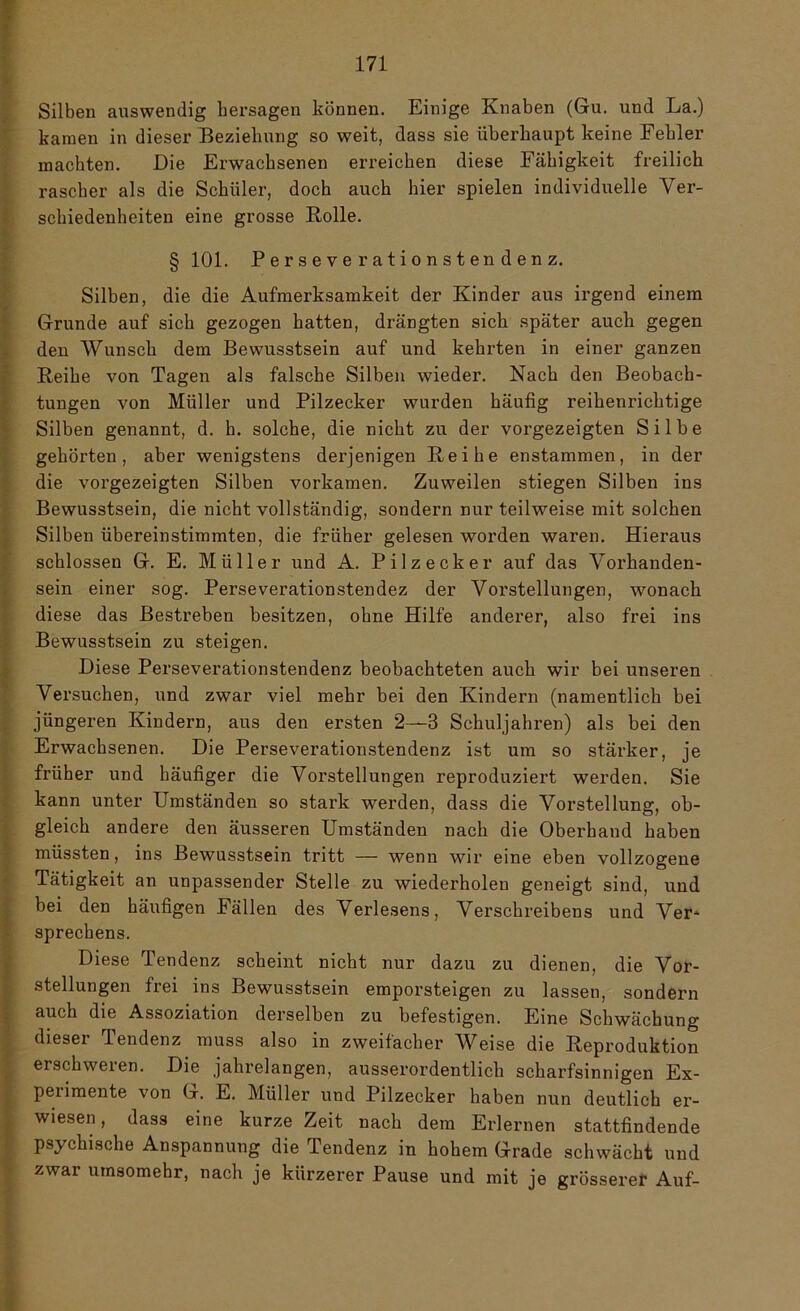 Silben auswendig hersagen können. Einige Knaben (Gu. und La.) kamen in dieser Beziehung so weit, dass sie überhaupt keine Fehler machten. Die Erwachsenen erreichen diese Fähigkeit freilich rascher als die Schüler, doch auch hier spielen individuelle Ver- schiedenheiten eine grosse Rolle. § 101. Perseverationstendenz. Silben, die die Aufmerksamkeit der Kinder aus irgend einem Grunde auf sich gezogen hatten, drängten sich später auch gegen den Wunsch dem Bewusstsein auf und kehrten in einer ganzen Reihe von Tagen als falsche Silben wieder. Nach den Beobach- tungen von Müller und Pilzecker wurden häufig reihenrichtige Silben genannt, d. h. solche, die nicht zu der vorgezeigten Silbe gehörten, aber wenigstens derjenigen Reihe enstammen, in der die vorgezeigten Silben vorkamen. Zuweilen stiegen Silben ins Bewusstsein, die nicht vollständig, sondern nur teilweise mit solchen Silben übereinstimmten, die früher gelesen worden waren. Hieraus schlossen G. E. Müller und A. Pilzecker auf das Vorhanden- sein einer sog. Perseverationstendez der Vorstellungen, wonach diese das Bestreben besitzen, ohne Hilfe anderer, also frei ins Bewusstsein zu steigen. Diese Perseverationstendenz beobachteten auch wir bei unseren Versuchen, und zwar viel mehr bei den Kindern (namentlich bei jüngeren Kindern, aus den ersten 2—3 Schuljahren) als bei den Erwachsenen. Die Perseverationstendenz ist um so stärker, je früher und häufiger die Vorstellungen reproduziert werden. Sie kann unter Umständen so stark werden, dass die Vorstellung, ob- gleich andere den äusseren Umständen nach die Oberhand haben müssten, ins Bewusstsein tritt — wenn wir eine eben vollzogene Tätigkeit an unpassender Stelle zu wiederholen geneigt sind, und bei den häufigen Fällen des Verlesens, Verschreibens und Ver* Sprechens. Diese Tendenz scheint nicht nur dazu zu dienen, die Vor- stellungen frei ins Bewusstsein emporsteigen zu lassen, sondern auch die Assoziation derselben zu befestigen. Eine Schwächung dieser Tendenz muss also in zweifacher Weise die Reproduktion erschweren. Die jahrelangen, ausserordentlich scharfsinnigen Ex- perimente von G. E. Müller und Pilzecker haben nun deutlich er- wiesen, dass eine kurze Zeit nach dem Erlernen stattfindende psychische Anspannung die Tendenz in hohem Grade schwächt und zwar umsomehr, nach je kürzerer Pause und mit je grösserer Auf-
