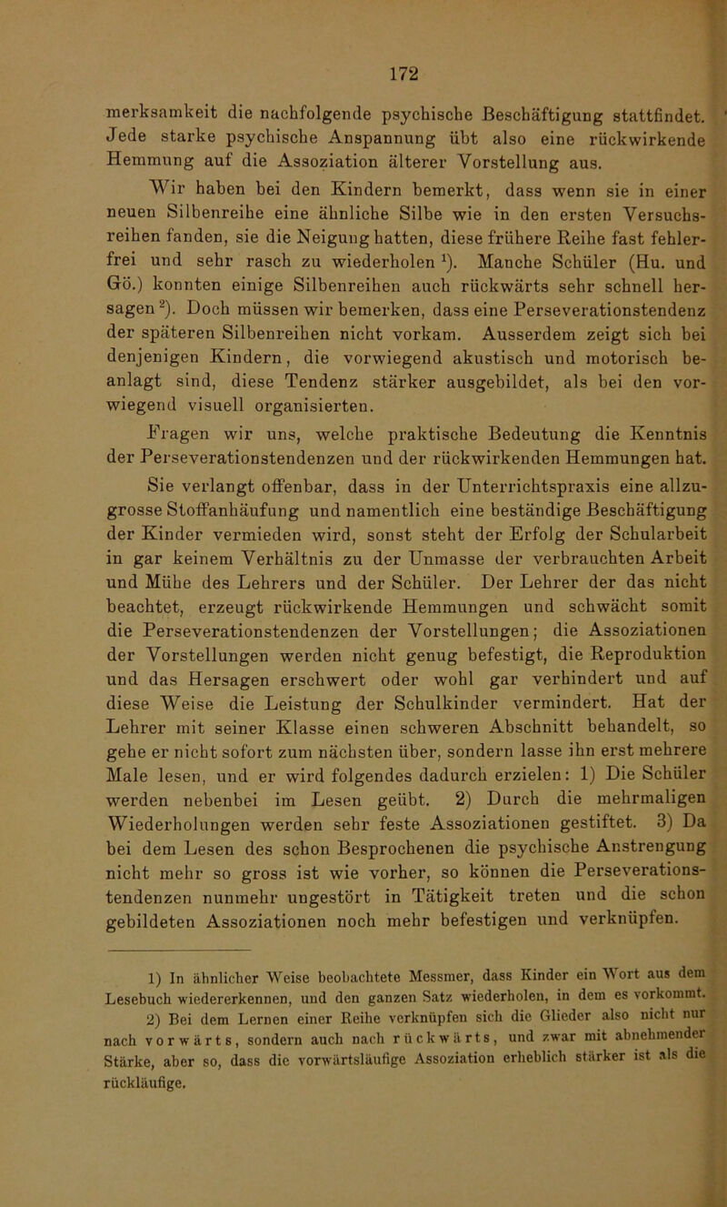 merksamkeit die nachfolgende psychische Beschäftigung stattfindet. 1 Jede starke psychische Anspannung übt also eine rückwirkende Hemmung auf die Assoziation älterer Vorstellung aus. Wir haben bei den Kindern bemerkt, dass wenn sie in einer neuen Silbenreihe eine ähnliche Silbe wie in den ersten Versuchs- reihen fanden, sie die Neigung hatten, diese frühere Reihe fast fehler- frei und sehr rasch zu wiederholen *). Manche Schüler (Hu. und Gö.) konnten einige Silbenreihen auch rückwärts sehr schnell her- sagen 2). Doch müssen wir bemerken, dass eine Perseverationstendenz der späteren Silbenreihen nicht vorkam. Ausserdem zeigt sich bei denjenigen Kindern, die vorwiegend akustisch und motorisch be- anlagt sind, diese Tendenz stärker ausgebildet, als bei den vor- wiegend visuell organisierten. Fragen wir uns, welche praktische Bedeutung die Kenntnis der Perseverationstendenzen und der rückwirkenden Hemmungen hat. Sie verlangt offenbar, dass in der Unterrichtspraxis eine allzu- grosse Stoffanhäufung und namentlich eine beständige Beschäftigung der Kinder vermieden wird, sonst steht der Erfolg der Schularbeit in gar keinem Verhältnis zu der Unmasse der verbrauchten Arbeit und Mühe des Lehrers und der Schüler. Der Lehrer der das nicht beachtet, erzeugt rückwirkende Hemmungen und schwächt somit die Perseverationstendenzen der Vorstellungen; die Assoziationen der Vorstellungen werden nicht genug befestigt, die Reproduktion und das Hersagen erschwert oder wohl gar verhindert und auf diese Weise die Leistung der Schulkinder vermindert. Hat der Lehrer mit seiner Klasse einen schweren Abschnitt behandelt, so gehe er nicht sofort zum nächsten über, sondern lasse ihn erst mehrere Male lesen, und er wird folgendes dadurch erzielen: 1) Die Schüler werden nebenbei im Lesen geübt. 2) Durch die mehrmaligen Wiederholungen werden sehr feste Assoziationen gestiftet. 3) Da bei dem Lesen des schon Besprochenen die psychische Anstrengung nicht mehr so gross ist wie vorher, so können die Perseverations- tendenzen nunmehr ungestört in Tätigkeit treten und die schon gebildeten Assoziationen noch mehr befestigen und verknüpfen. 1) In ähnlicher Weise beobachtete Messmer, dass Kinder ein Wort aus dem Lesebuch wiedererkennen, und den ganzen Satz wiederholen, in dem es vorkommt. 2) Bei dem Lernen einer Reihe verknüpfen sich die Glieder also nicht nur nach vorwärts, sondern auch nach rückwärts, und zwar mit abnehmender Stärke, aber so, dass die vorwärtsläufige Assoziation erheblich stärker ist als die rückläufige.