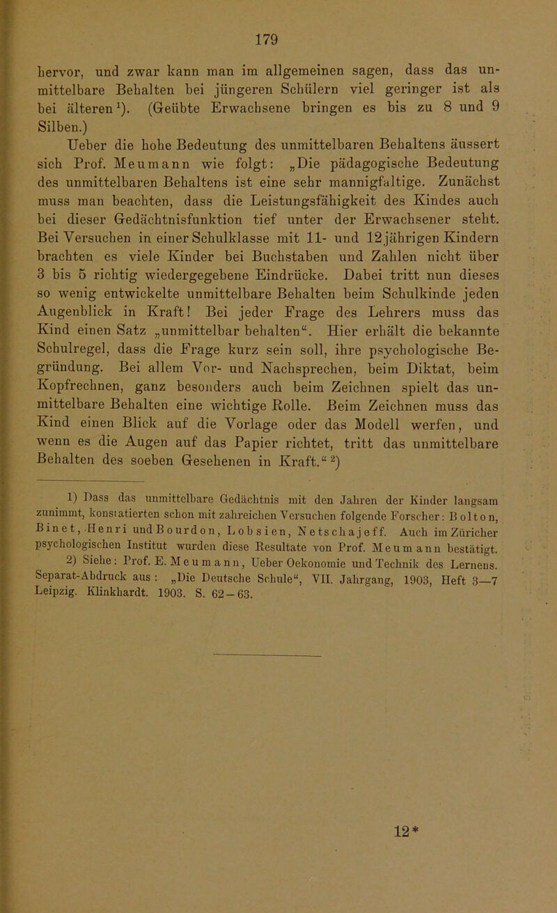 hervor, und zwar kann man im allgemeinen sagen, dass das un- mittelbare Behalten bei jüngeren Schülern viel geringer ist als bei älteren*). (Geübte Erwachsene bringen es bis zu 8 und 9 Silben.) Ueber die hohe Bedeutung des unmittelbaren Behaltens äussert sich Prof. Meumann wie folgt: „Die pädagogische Bedeutung des unmittelbaren Behaltens ist eine sehr mannigfaltige. Zunächst muss man beachten, dass die Leistungsfähigkeit des Kindes auch bei dieser Gedächtnisfunktion tief unter der Erwachsener steht. Bei Versuchen in einer Schulklasse mit 11- und 12 jährigen Kindern brachten es viele Kinder bei Buchstaben und Zahlen nicht über 3 bis 5 richtig wiedergegebene Eindrücke. Dabei tritt nun dieses so wenig entwickelte unmittelbare Behalten beim Schulkinde jeden Augenblick in Kraft! Bei jeder Frage des Lehrers muss das Kind einen Satz „unmittelbar behalten“. Hier erhält die bekannte Schulregel, dass die Frage kurz sein soll, ihre psychologische Be- gründung. Bei allem Vor- und Nachsprechen, beim Diktat, beim Kopfrechnen, ganz besonders auch beim Zeichnen spielt das un- mittelbare Behalten eine wichtige Rolle. Beim Zeichnen muss das Kind einen Blick auf die Vorlage oder das Modell werfen, und wenn es die Augen auf das Papier richtet, tritt das unmittelbare Behalten des soeben Gesehenen in Kraft.“1 2) 1) Dass das unmittelbare Gedächtnis mit den Jahren der Kinder langsam zunimmt, konsiatierten schon mit zalireichen Versuchen folgende Forscher: B olton, B i n e t, Henri und Bourdon, Lobsien, Netsckajeff. Auch im Züricher psychologischen Institut wurden diese Resultate von Prof. Meum ann bestätigt. 2) Siehe: Prof. E. Meumann, Ueber Oekonomie und Technik des Lernens. Separat-Abdruck aus : „Die Deutsche Schule“, VII. Jahrgang, 1903, Heft 3—7 Leipzig. Klinkhardt. 1903. S. 62 — 63. 12*