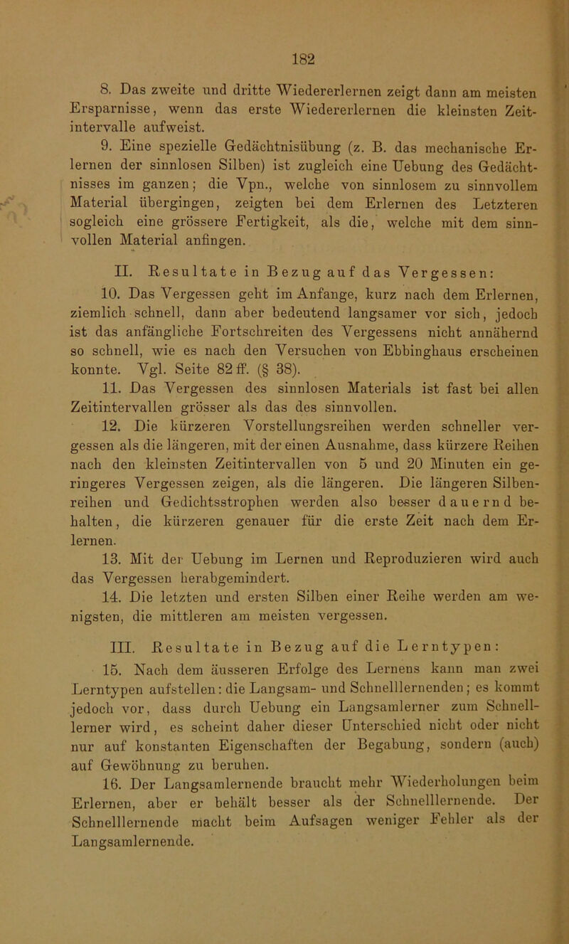 8. Das zweite und dritte Wiedererlernen zeigt dann am meisten Ersparnisse, wenn das erste Wiedererlernen die kleinsten Zeit- intervalle aufweist. 9. Eine spezielle Gedächtnisübung (z. B. das mechanische Er- lernen der sinnlosen Silben) ist zugleich eine Uebung des Gedächt- nisses im ganzen; die Vpn., welche von sinnlosem zu sinnvollem Material übergingen, zeigten bei dem Erlernen des Letzteren sogleich eine grössere Fertigkeit, als die, welche mit dem sinn- vollen Material anfingen. II. Resultate in Bezug auf das Vergessen: 10. Das Vergessen geht im Anfänge, kurz nach dem Erlernen, ziemlich schnell, dann aber bedeutend langsamer vor sich, jedoch ist das anfängliche Fortschreiten des Vergessens nicht annähernd so schnell, wie es nach den Versuchen von Ebbinghaus erscheinen konnte. Vgl. Seite 82 ff. (§ 38). 11. Das Vergessen des sinnlosen Materials ist fast bei allen Zeitintervallen grösser als das des sinnvollen. 12. Die kürzeren Vorstellungsreihen werden schneller ver- gessen als die längeren, mit der einen Ausnahme, dass kürzere Reihen nach den kleinsten Zeitintervallen von 5 und 20 Minuten ein ge- ringeres Vergessen zeigen, als die längeren. Die längeren Silben- reihen und Gedichtsstrophen werden also besser dauernd be- halten , die kürzeren genauer für die erste Zeit nach dem Er- lernen. 13. Mit der Uebung im Lernen und Reproduzieren wird auch das Vergessen herabgemindert. 14. Die letzten und ersten Silben einer Reihe werden am we- nigsten, die mittleren am meisten vergessen. HI. Resultate in Bezug auf die Lerntypen: 15. Nach dem äusseren Erfolge des Lernens kann man zwei Lerntypen aufstellen: die Langsam- und Schnelllernenden; es kommt jedoch vor, dass durch Uebung ein Langsamlerner zum Schnell- lerner wird, es scheint daher dieser Unterschied nicht oder nicht nur auf konstanten Eigenschaften der Begabung, sondern (auch) auf Gewöhnung zu beruhen. 16. Der Langsamlernende braucht mehr Wiederholungen beim Erlernen, aber er behält besser als der Schnelllernende. Der Schnelllernende macht beim Aufsagen weniger Fehler als der Langsamlernende.