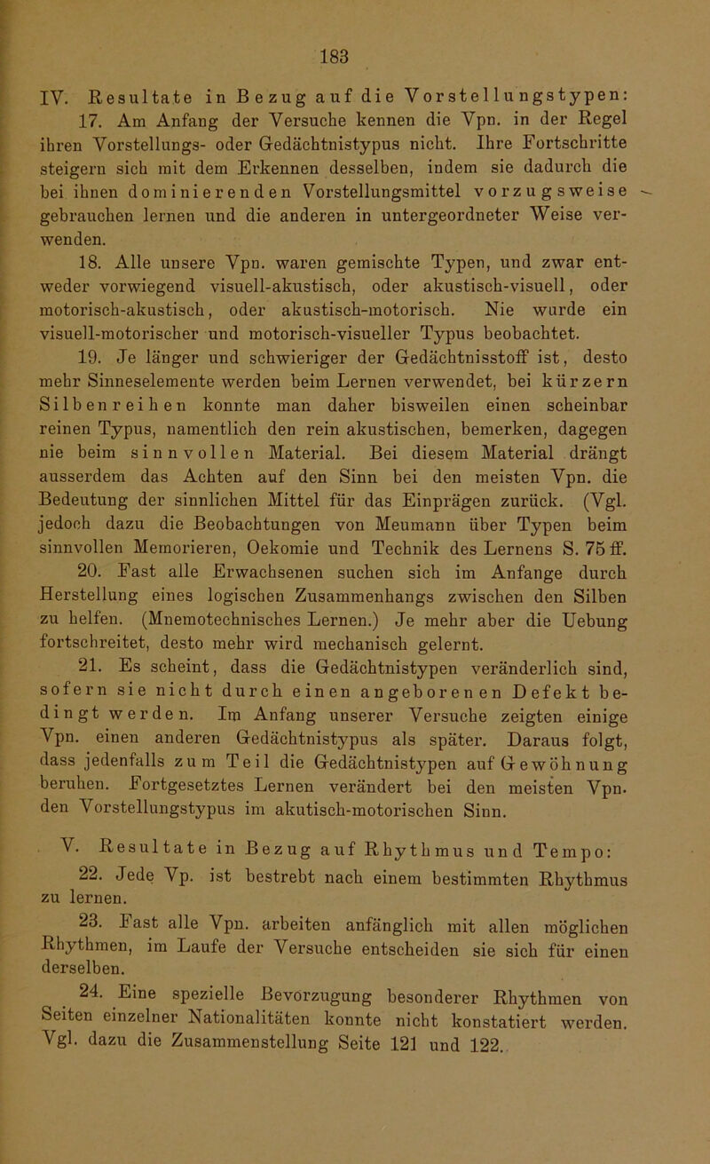 IV. Resultate in Bezug auf die Vorstellungstypen: 17. Am Anfang der Versuche kennen die Vpn. in der Regel ihren Vorstellungs- oder Gedächtnistypus nicht. Ihre Fortschritte steigern sich mit dem Erkennen desselben, indem sie dadurch die bei ihnen dominierenden Vorstellungsmittel vorzugsweise gebrauchen lernen und die anderen in untergeordneter Weise ver- wenden. 18. Alle unsere Vpn. waren gemischte Typen, und zwar ent- weder vorwiegend visuell-akustisch, oder akustisch-visuell, oder motorisch-akustisch, oder akustisch-motorisch. Nie wurde ein visuell-motorischer und motorisch-visueller Typus beobachtet. 19. Je länger und schwieriger der GedächtnisstofF ist, desto mehr Sinneselemente werden beim Lernen verwendet, bei kürzern Silben reihen konnte man daher bisweilen einen scheinbar reinen Typus, namentlich den rein akustischen, bemerken, dagegen nie beim sinnvollen Material. Bei diesem Material drängt ausserdem das Achten auf den Sinn bei den meisten Vpn. die Bedeutung der sinnlichen Mittel für das Einprägen zurück. (Vgl. jedoch dazu die Beobachtungen von Meumann über Typen beim sinnvollen Memorieren, Oekomie und Technik des Lernens S. 75 ff. 20. East alle Erwachsenen suchen sich im Anfänge durch Herstellung eines logischen Zusammenhangs zwischen den Silben zu helfen. (Mnemotechnisches Lernen.) Je mehr aber die Uebung fortschreitet, desto mehr wird mechanisch gelernt. 21. Es scheint, dass die Gedächtnistypen veränderlich sind, sofern sie nicht durch einen angeborenen Defekt be- dingt werden. Itu Anfang unserer Versuche zeigten einige Vpn. einen anderen Gedächtnistypus als später. Daraus folgt, dass jedenfalls zum Teil die Gedächtnistypen auf Gewöhnung beruhen. Fortgesetztes Lernen verändert bei den meisten Vpn. den Vorstellungstypus im akutisch-motorischen Sinn. V. Resultate in Bezug auf Rhythmus und Tempo: 22. Jede Vp. ist bestrebt nach einem bestimmten Rhythmus zu lernen. 23. last alle Vpn. arbeiten anfänglich mit allen möglichen Rhythmen, im Laufe der Versuche entscheiden sie sich für einen derselben. 24. Eine spezielle Bevorzugung besonderer Rhythmen von Seiten einzelner Nationalitäten konnte nicht konstatiert werden. Vgl. dazu die Zusammenstellung Seite 121 und 122.