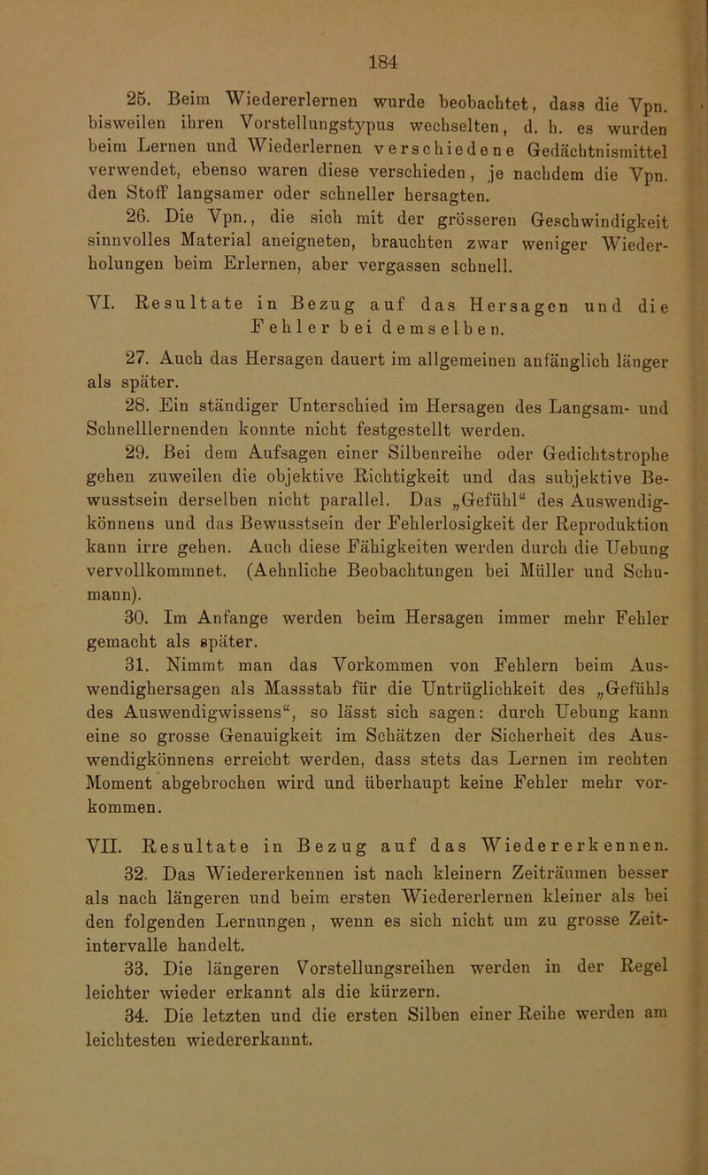 25. Beim Wiedererlernen wurde beobachtet, dass die Vpn. bisweilen ihren Vorstellungstypus wechselten, d. h. es wurden beim Lernen und Wiederlernen verschiedene Gedächtnismittel verwendet, ebenso waren diese verschieden , je nachdem die Vpn. den Stoff langsamer oder schneller hersagten. 26. Die Vpn., die sich mit der grösseren Geschwindigkeit sinnvolles Material aneigneten, brauchten zwar weniger Wieder- holungen beim Erlernen, aber vergassen schnell. VI. Resultate in Bezug auf das Her sagen und die Fehler bei demselben. 27. Auch das Hersageu dauert im allgemeinen anfänglich länger als später. 28. Ein ständiger Unterschied im Hersagen des Langsam- und Schnelllernenden konnte nicht festgestellt werden. 29. Bei dem Aufsagen einer Silbenreihe oder Gedichtstrophe gehen zuweilen die objektive Richtigkeit und das subjektive Be- wusstsein derselben nicht parallel. Das „Gefühl“ des Auswendig- könnens und das Bewusstsein der Fehlerlosigkeit der Reproduktion kann irre gehen. Auch diese Fähigkeiten werden durch die Uebung vervollkommnet. (Aehnliche Beobachtungen bei Müller und Schu- mann). 30. Im Anfänge werden beim Hersagen immer mehr Fehler gemacht als später. 31. Nimmt man das Vorkommen von Fehlern beim Aus- wendighersagen als Massstab für die Untriiglichkeit des „Gefühls des Auswendigwissens“, so lässt sich sagen: durch Uebung kann eine so grosse Genauigkeit im Schätzen der Sicherheit des Aus- wendigkönnens erreicht werden, dass stets das Lernen im rechten Moment abgebrochen wird und überhaupt keine Fehler mehr Vor- kommen. VII. Resultate in Bezug auf das Wiedererkennen. 32. Das Wiedererkennen ist nach kleinern Zeiträumen besser als nach längeren und beim ersten Wiedererlernen kleiner als bei den folgenden Lernungen , wenn es sich nicht um zu grosse Zeit- intervalle handelt. 33. Die längeren Vorstellungsreihen werden in der Regel leichter wieder erkannt als die kürzern. 34. Die letzten und die ersten Silben einer Reihe werden am leichtesten wiedererkannt.