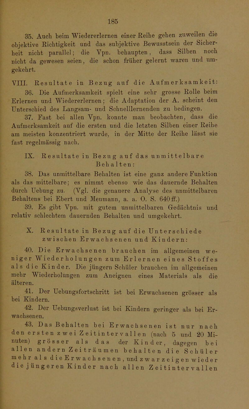 35. Auch beim Wiedererlernen einer Reihe gehen zuweilen die objektive Richtigkeit und das subjektive Bewusstsein der Sicher- heit nicht parallel; die Vpn. behaupten, dass Silben noch nicht da gewesen seien, die schon früher gelernt waren und um- gekehrt. VIII. Resultate in Bezug auf die Aufmerksamkeit: 36. Die Aufmerksamkeit spielt eine sehr grosse Rolle beim Erlernen und Wiedererlernen; die Adaptation der A. scheint den Unterschied des Langsam- und Schnelllernenden zu bedingen. 37. Fast bei allen Vpn. konnte man beobachten, dass die Aufmerksamkeit auf die ersten und die letzten Silben einer Reihe am meisten konzentriert wurde, in der Mitte der Reihe lässt sie fast regelmässig nach. IX. Resultate in Bezug auf das unmittelbare Behalten: 38. Das unmittelbare Behalten ist eine ganz andere Funktion als das mittelbare; es nimmt ebenso wie das dauernde Behalten durch Uebung zu. (Vgl. die genauere Analyse des unmittelbaren Behaltens bei Ebert und Meumann, a. a. 0. S. 640ff.) 39. Es gibt Vpn. mit gutem unmittelbaren Gedächtnis und relativ schlechtem dauernden Behalten und umgekehrt. X. Resultate in Bezug auf die Unterschiede zwischen Erwachsenen und Kindern: 40. Die E rwachsenen brauchen im allgemeinen we- niger Wiederholungen zum Erlernen eines Stoffes als die Kinder. Die jüngern Schüler brauchen im allgemeinen mehr Wiederholungen zum Aneignen eines Materials als die älteren. 41. Der Uebungsfortschritt ist bei Erwachsenen grösser als bei Kindern. 42. Der Uebungsverlust ist bei Kindern geringer als bei Er- wachsenen. 43. Das Behalten bei Erwachsenen ist nur nach den ersten zwei Zeitintervallen (nach 5 und 20 Mi- nuten) grösser als das der K i n d er, dagegen bei allen andern Zeiträumen behalten die Schüler mehi als dieE rwachsenen, und zwar zeigen wieder die jüngeren Kinder nach allen Zeitintervallen