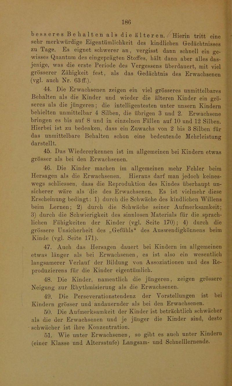 besseres Behalten als die älteren. Hierin tritt eine ' sehr merkwürdige Eigentümlichkeit des kindlichen Gedächtnisses zu Tage. Es eignet schwerer an, vergisst dann schnell ein ge- wisses Quantum des eingeprägten Stoffes, hält dann aber alles das- jenige, was die erste Periode des Vergessens überdauert, mit viel grösserer Zähigkeit fest, als das Gedächtnis des Erwachsenen (vgl. auch Nr. 63 ff.). 44. Die Erwachsenen zeigen ein viel grösseres unmittelbares Behalten als die Kinder und wieder die älteren Kinder ein grö- seres als die jüngeren; die intelligentesten unter unsern Kindern behielten unmittelbar 4 Silben, die übrigen 3 und 2. Erwachsene bringen es bis auf 8 und in einzelnen Fällen auf 10 und 12 Silben. Hierbei ist zu bedenken, dass ein Zuwachs von 2 bis 3 Silben für das unmittelbare Behalten schon eine bedeutende Mehrleistung darstellt. 45. Das Wiedererkennen ist im allgemeinen bei Kindern etwas grösser als bei den Erwachsenen. 46. Die Kinder machen im allgemeinen mehr Fehler beim Hersagen als die Erwachsenen. Hieraus darf man jedoch keines- wegs schliessen, dass die Reproduktion des Kindes überhaupt un- sicherer wäre als die des Erwachsenen. Es ist vielmehr diese Erscheinung bedingt: 1) durch die Schwäche des kindlichen Willens beim Lernen; 2) durch die Schwäche seiner Aufmerksamkeit; 3) durch die Schwierigkeit des sinnlosen Materials für die sprach- lichen Fähigkeiten der Kinder (vgl. Seite 170); 4) durch die grössere Unsicherheit des „Gefühls“ des Auswendigkönnens beim Kinde (vgl. Seite 171). 47. Auch das Hersagen dauert bei Kindern im allgemeinen etwas länger als bei Erwachsenen, es ist also ein wesentlich langsamerer Verlauf der Bildung von Assoziationen und des Re- produzierens für die Kinder eigentümlich. 48. Die Kinder, namentlich die jüngeren, zeigen grössere Neigung zur Rkythmisierung als die Erwachsenen. 49. Die Perseverationstendenz der Vorstellungen ist bei Kindern grösser und andauernder als bei den Erwachsenen. 50. Die Aufmerksamkeit der Kinder ist beträchtlich schwächer als die der Erwachsenen und je jünger die Kinder sind, desto schwächer ist ihre Konzentration. 51. Wie unter Erwachsenen, so gibt es auch unter Kindern (einer Klasse und Altersstufe) Langsam- und Schnelllernende.