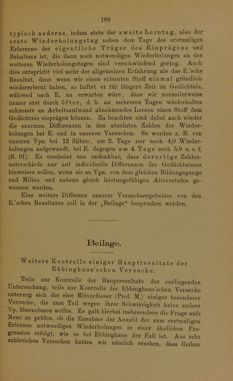 typisch anderes, indem stets der z weite Le rntag, also der erste Wiederholungstag neben dem Tage des erstmaligen Erlernens der eigentliche Träger des Einprägens und ßehaltens ist, die dann noch notwendigen Wiederholungen an den weiteren Wiederholungstagen sind verschwindend gering. Auch dies entspricht viel mehr der allgemeinen Erfahrung als das E.’sche Resultat, denn wenn wir einen erlernten Stoff einmal gründlich wiedererlernt haben, so haftet er für längere Zeit im Gedächtnis, während nach E. zu erwarten wäre, dass wir normalerweise immer erst durch öfter, d. h. an mehreren Tagen wiederholtes sukzessiv an Arbeitsaufwand abnehmendes Lernen einen Stoff dem Gedächtnis einprägen können. Zu beachten sind dabei auch wieder die enormen Differenzen in den absoluten Zahlen der Wieder- holungen bei E. und in unseren Versuchen. So werden z. B. von unseren Vpn. bei 12 Silben, am 2. Tage nur noch 4,0 Wieder- holungen aufgewandt, bei E. dagegen am 4. Tage noch 5,0 u. s. f. (S. 91). Es erscheint uns undenkbar, dass derartige Zahlen- unterschiede nur auf individuelle Differenzen des Gedächtnisses hinweisen sollen, wenn sie an Vpn. von dem gleichen Bildungsgänge und Milieu und nahezu gleich leistungsfähigen Altersstufen ge- wonnen werden. Eine weitere Differenz unserer Versuchsergebnisse von den E.’schen Resultaten soll in der „Beilage“ besprochen werden. Beilage. Weitere Kontrolle einiger Hauptresultate der E b b i n g h aus’s c h e n Versuche. Teils zur Kontrolle der Hauptresultate der vorliegenden Untersuchung, teils zur Kontrolle der Ebbinghaus’schen Versuche unterzog sich der eine Mitverfasser (Prof. M.) einiger besonderer Versuche, die zum Teil wegen ihrer Schwierigkeit keine andere Vp. übernehmen wollte. Es galt hierbei insbesondere die Frage aufs Neue zu prüfen, ob die Zunahme der Anzahl der zum erstmaligen Erlernen notwendigen Wiederholungen in einer ähnlichen Pro- gression erfolgt, wie es bei Ebbinghaus der Fall ist. Aus sehr zahlreichen Versuchen hatten wir nämlich ersehen, dass Reihen