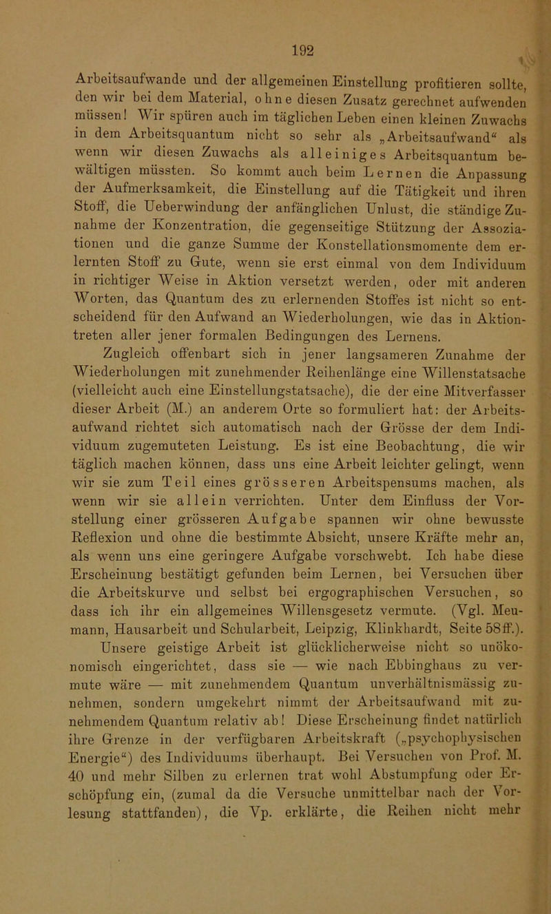 Arbeitsaufwande und der allgemeinen Einstellung profitieren sollte, den wii bei dein Material, ohne diesen Zusatz gerechnet aufwenden müssen! A\ ir spüren auch im täglichen Leben einen kleinen Zuwachs in dem Arbeitsquantum nicht so sehr als „Arbeitsaufwand“ als wenn wir diesen Zuwachs als alleiniges Arbeitsquantum be- wältigen müssten. So kommt auch beim Lernen die Anpassung der Aufmerksamkeit, die Einstellung auf die Tätigkeit und ihren Stoff, die Ueberwindung der anfänglichen Unlust, die ständige Zu- nahme der Konzentration, die gegenseitige Stützung der Assozia- tionen und die ganze Summe der Konstellationsmomente dem er- lernten Stoff zu Gute, wenn sie erst einmal von dem Individuum in richtiger Weise in Aktion versetzt werden, oder mit anderen Worten, das Quantum des zu erlernenden Stoffes ist nicht so ent- scheidend für den Aufwand an Wiederholungen, wie das in Aktion- treten aller jener formalen Bedingungen des Lernens. Zugleich offenbart sich in jener langsameren Zunahme der Wiederholungen mit zunehmender Reihenlänge eine Willenstatsache (vielleicht auch eine Einstellungstatsache), die der eine Mitverfasser dieser Arbeit (M.) an anderem Orte so formuliert hat: der Arbeits- aufwand richtet sich automatisch nach der Grösse der dem Indi- viduum zugemuteten Leistung. Es ist eine Beobachtung, die wir täglich machen können, dass uns eine Arbeit leichter gelingt, wenn wir sie zum Teil eines grösseren Arbeitspensums machen, als wenn wir sie allein verrichten. Unter dem Einfluss der Vor- stellung einer grösseren Aufgabe spannen wir ohne bewusste Reflexion und ohne die bestimmte Absicht, unsere Kräfte mehr an, als wenn uns eine geringere Aufgabe vorschwebt. Ich habe diese Erscheinung bestätigt gefunden beim Lernen, bei Versuchen über die Arbeitskurve und selbst bei ergographischen Versuchen, so dass ich ihr ein allgemeines Willensgesetz vermute. (Vgl. Meu- mann, Hausarbeit und Schularbeit, Leipzig, Klinkhardt, Seite 58ff.). Unsere geistige Arbeit ist glücklicherweise nicht so unöko- nomisch eingerichtet, dass sie — wie nach Ebbinghaus zu ver- mute wäre — mit zunehmendem Quantum unverhältnismässig zu- nehmen, sondern umgekehrt nimmt der Arbeitsaufwand mit zu- nehmendem Quantum relativ ab! Diese Erscheinung findet natürlich ihre Grenze in der verfügbaren Arbeitskraft („psychophysischen Energie“) des Individuums überhaupt. Bei Versuchen von Prof. M. 40 und mehr Silben zu erlernen trat wohl Abstumpfung oder Er- schöpfung ein, (zumal da die Versuche unmittelbar nach der Vor- lesung stattfanden), die A^p. erklärte, die Reihen nicht mehr