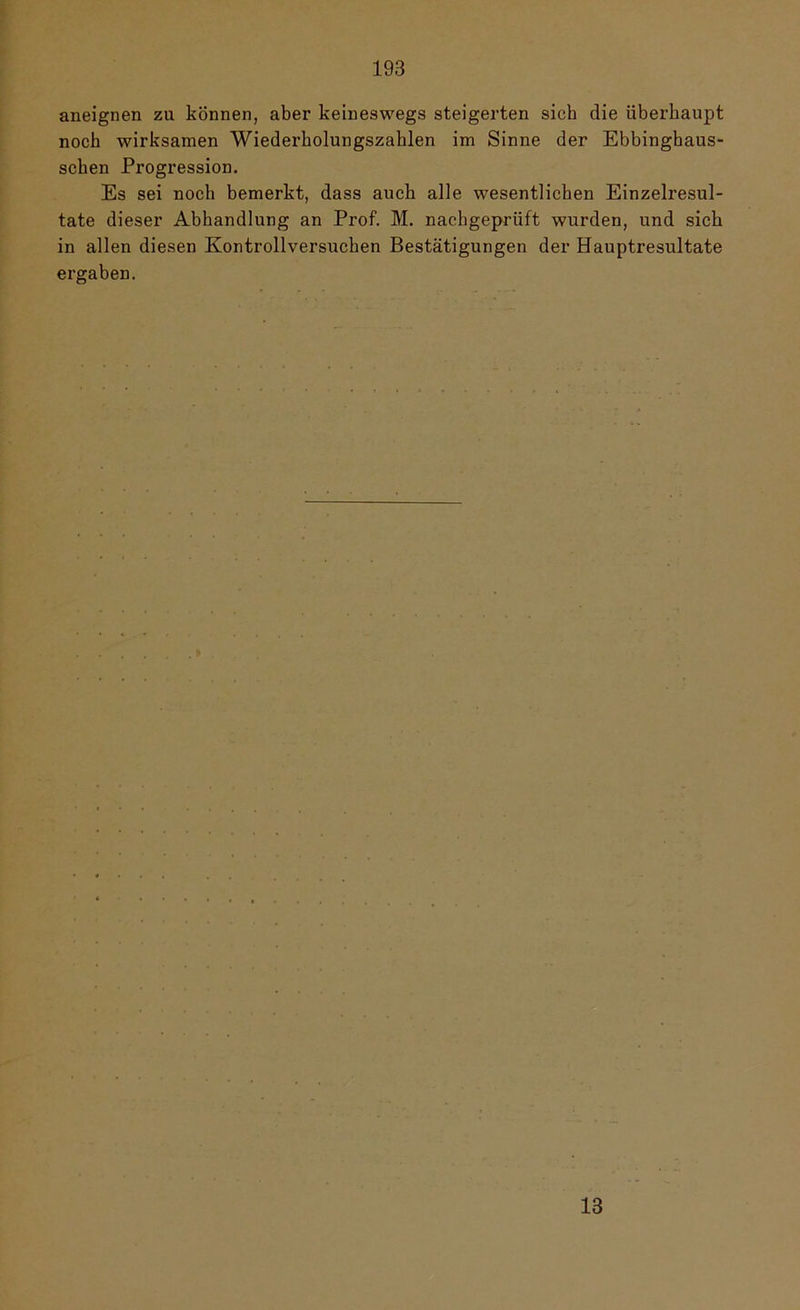 aiieignen zu können, aber keineswegs steigerten sich die überhaupt noch wirksamen Wiederholungszahlen im Sinne der Ebbinghaus- schen Progression. Es sei noch bemerkt, dass auch alle wesentlichen Einzelresul- tate dieser Abhandlung an Prof. M. nachgeprüft wurden, und sich in allen diesen Kontrollversuchen Bestätigungen der Hauptresultate ergaben.
