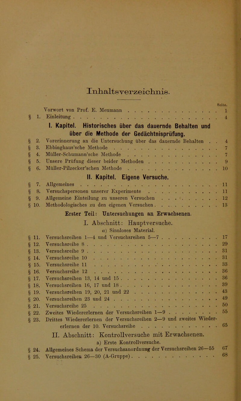 Inhaltsverzeichnis. Seite. Vorwort von Prof. E. Meumann 1 § 1. Einleitung 4 I. Kapitel. Historisches über das dauernde Behalten und über die Methode der Gedächtnisprüfung. § 2. Vorerinnerung an die Untersuchung über das dauernde Behalten . . 4 § 3. Ebbinghaus’sche Methode 7 § 4. Müller-Schumann’sche Methode 7 § 5. Unsere Prüfung dieser beider Methoden 9 § 6. Müller-Pilzecker’schen Methode 10 II. Kapitel. Eigene Versuche. § 7. Allgemeines 11 § 8. Versuchspersonen unserer Experimente 11 § 9. Allgemeine Einteilung zu unseren Versuchen 12 § 10. Methodologisches zu den eigenen Versuchen 13 Erster Teil: Untersuchungen an Erwachsenen. I. Abschnitt: Hauptversuche, a) Sinnloses Material. § 11. Versuchsreihen 1—4 und Versuchsreihen 5—7 17 § 12. Versuchsreihe 8 29 § 13. Versuchsreihe 9 31 § 14. Versuchsreihe 10 31 § 15. Versuchsreihe 11 ' 33 § 16. Versuchsreihe 12 36 § 17. Versuchsreihen 13, 14 und 15 36 § 18. Versuchsreihen 16, 17 und 18 39 § 19. Versuchsreihen 19, 20, 21 und 22 43 § 20. Versuchsreihen 23 und 24 49 § 21. Versuchsreihe 25 50 § 22. Zweites Wiedererlernen der Versuchsreihen 1—9 55 § 23. Drittes Wiedererlernen der Versuchsreihen 2—9 und zweites Wieder- erlernen der 10. Versuchsreihe 65 II. Abschnitt: Kontrollversuche mit Erwachsenen, a) Erste Kontrollversuclie. § 24. Allgemeines Schema der Versuchsanordnung der Versuchsreihen 26—55 67 § 25. Versuchsreihen 26—30 (A-Gruppe) 68