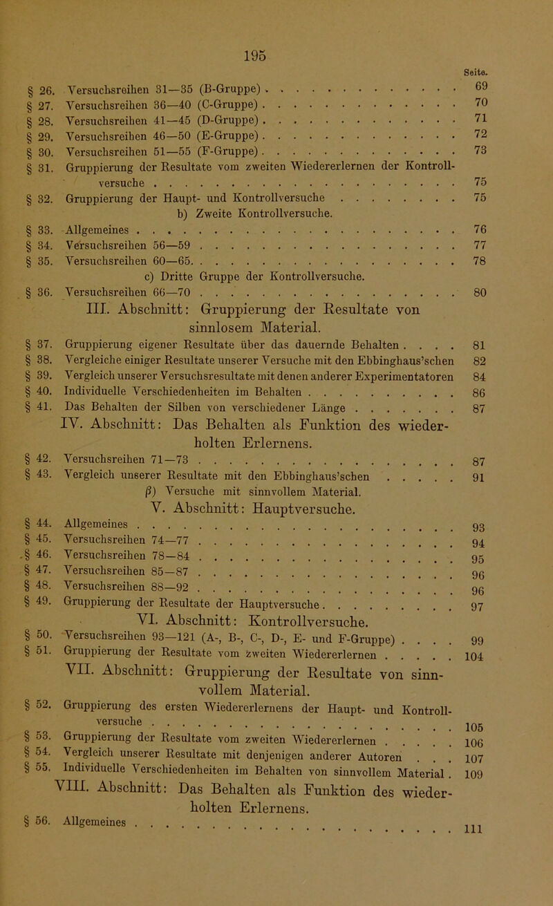 § 26. Versuchsreihen 31—35 (B-Gruppe) § 27. Versuchsreihen 36—40 (C-Gruppe) § 28. Versuchsreihen 41—45 (D-Gruppe) § 29. Versuchsreihen 46—50 (E-Gruppe) § 30. Versuchsreihen 51—55 (F-Gruppe) § 31. Gruppierung der Resultate vom zweiten Wiedererlernen der Kontroll- versuche § 32. Gruppierung der Haupt- und Kontrollversuche b) Zweite Kontrollversuche. § 33. Allgemeines § 34. Versuchsreihen 56—59 § 35. Versuchsreihen 60—65 c) Dritte Gruppe der Kontrollversuche. § 36. Versuchsreihen 66—70 III. Abschnitt: Gruppierung der Resultate von sinnlosem Material. § 37. Gruppierung eigener Resultate über das dauernde Behalten . . . . § 38. Vergleiche einiger Resultate unserer Versuche mit den Ebbinghaus’schen § 39. Vergleich unserer Versuchsresultate mit denen anderer Experimentatoren § 40. Individuelle Verschiedenheiten im Behalten § 41. Das Behalten der Silben von verschiedener Länge IV. Abschnitt: Das Behalten als Funktion des wieder- holten Erlernens. § 42. Versuchsreihen 71—73 § 43. Vergleich unserer Resultate mit den Ebbinghaus’schen ß) Versuche mit sinnvollem Material. V. Abschnitt: Hauptversuche. § 44. Allgemeines § 45. Versuchsreihen 74—77 .§ 46. Versuchsreihen 78—84 § 47. Versuchsreihen 85—87 § 48. Versuchsreihen 88—92 § 49. Gruppierung der Resultate der Hauptversuche VI. Abschnitt: Kontrollversuche. § 50. Versuchsreihen 93-121 (A-, B-, C-, D-, E- und F-Gruppe) .... § 51. Gruppierung der Resultate vom zweiten Wiedererlernen VII. Abschnitt: Gruppierung der Resultate von sinn- vollem Material. § 52. Gruppierung des ersten Wiedererlernens der Haupt- und Kontroll- versuche § 53. Gruppierung der Resultate vom zweiten Wiederei'lernen § 54. Vergleich unserer Resultate mit denjenigen anderer Autoren § 55. Individuelle Verschiedenheiten im Behalten von sinnvollem Material . VIII. Abschnitt: Das Behalten als Funktion des wieder- holten Erlernens. § 56. Allgemeines Seite. 69 70 71 72 73 75 75 76 77 78 80 81 82 84 86 87 87 91 93 94 95 96 96 97 99 104 105 106 107 109 111