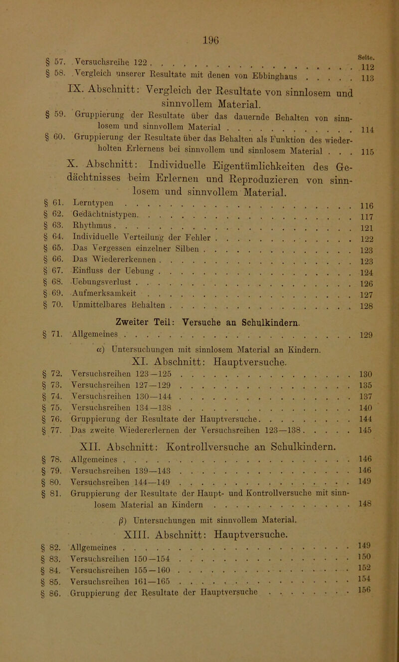 § 57. Versuchsreihe 122 * § 58. Vergleich unserer Resultate mit denen von Ebbinghaus 113 Abschnitt: Vergleich der Resultate von sinnlosem und sinnvollem Material. § 59. Gruppierung der Resultate über das dauernde Behalten von sinn- losem und sinnvollem Material § 60. Gruppierung der Resultate über das Behalten als Funktion des wieder- holten Erlernens bei sinnvollem und sinnlosem Material . . . 115 X. Abschnitt: Individuelle Eigentümlichkeiten des Ge- dächtnisses beim Erlernen und Reproduzieren von sinn- losem und sinnvollem Material. § 61. Lerntypen § 62. Gedächtnistypen § 63. Rhythmus 121 § 64. Individuelle Verteilung der Fehler 122 § 65. Das Vergessen einzelner Silben 123 § 66. Das Wiedererbennen 123 § 67. Einfluss der Uebung 124 § 68. Uebungsverlust 126 § 69. Aufmerksamkeit 127 § 70. Unmittelbares Behalten 128 Zweiter Teil: Versuche an Schulkindern. § 71. Allgemeines 129 u) Untersuchungen mit sinnlosem Material an Kindern. XI. Abschnitt: Hauptversuche. § 72. Versuchsreihen 123—125 130 § 73. Versuchsreihen 127—129 135 § 74. Versuchsreihen 130—144 137 § 75. Versuchsreihen 134—138 140 § 76. Gruppierung der Resultate der Hauptversuche 144 § 77. Das zweite Wieder erlernen der Versuchsreihen 123—138 145 XII. Abschnitt: Kontrollversuche an Schulkindern. § 78. Allgemeines 146 § 79. Versuchsreihen 139—143 146 § 80. Versuchsreihen 144—149 149 § 81. Gruppierung der Resultate der Haupt- und Kontrollversuche mit sinn- losem Material an Kindern 148 ß) Untersuchungen mit sinnvollem Material. XIII. Abschnitt: Hauptversuche. § 82. Allgemeines 149 § 83. Versuchsreihen 150—154 § 84. Versuchsreihen 155 — 160 § 85. Versuchsreihen 161—165 1^4 § 86. Gruppierung der Resultate der Hauptversuche 156