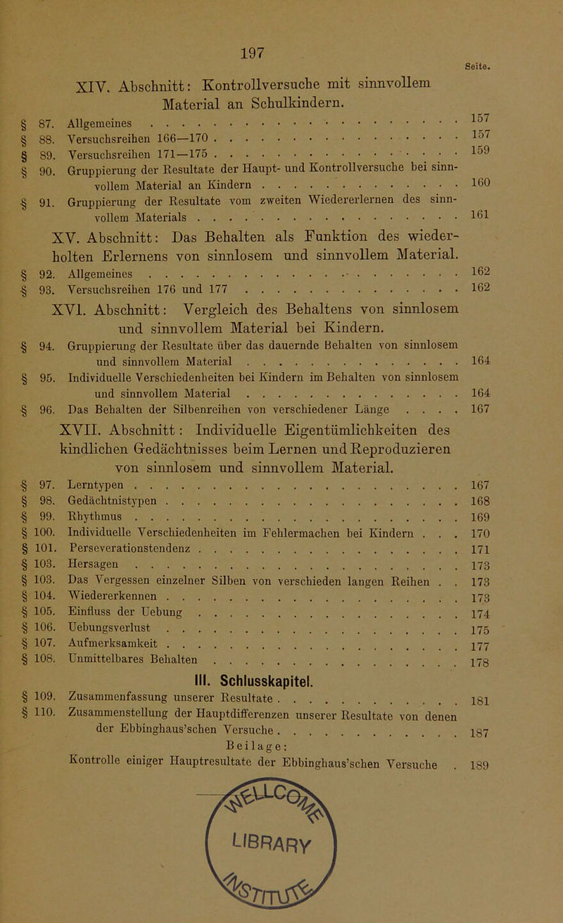 Seite. XIV. Abschnitt: Kontrollversuche mit sinnvollem Material an Schulkindern. § 87. Allgemeines § 88. Versuchsreihen 166—170 § 89. Versuchsreihen 171—175 § 90. Gruppierung der Resultate der Haupt- und Kontrollversuche bei sinn- vollem Material an Kindern § 91. Gruppierung der Resultate vom zweiten Wiedererlernen des sinn- vollem Materials XV. Abschnitt: Das Behalten als Funktion des wieder- holten Erlernens von sinnlosem und sinnvollem Material. § 92. Allgemeines § 93. Versuchsreihen 176 und 177 XVI. Abschnitt: Vergleich des Behaltens von sinnlosem und sinnvollem Material bei Kindern. § 94. Gruppierung der Resultate über das dauernde Behalten von sinnlosem und sinnvollem Material § 95. Individuelle Verschiedenheiten bei Kindern im Behalten von sinnlosem und sinnvollem Material ■§ 96. Das Behalten der Silbenreihen von verschiedener Länge . . . . XVII. Abschnitt: Individuelle Eigentümlichkeiten des kindlichen Gedächtnisses beim Lernen und Reproduzieren von sinnlosem und sinnvollem Material. ■§ 97. Lerntypen § 98. Gedächtnistypen § 99. Rhythmus § 100. Individuelle Verschiedenheiten im Fehlermachen bei Kindern . . . § 101. Perseverationstendenz § 103. Hersagen § 103. Das Vergessen einzelner Silben von verschieden langen Reihen . . § 104. Wiedererkennen § 105. Einfluss der Uebung § 106. Uehungsverlust § 107. Aufmerksamkeit § 108. Unmittelbares Behalten III. Schlusskapitel. § 109. Zusammenfassung unserer Resultate § 110. Zusammenstellung der Hauptdifferenzen unserer Resultate von denen der Ebbinghaus’schen Versuche Beilage: Kontrolle einiger Hauptresultate der Ebbinghaus’schen Versuche 157 157 159 160 161 162 162 164 164 167 167 168 169 170 171 173 173 173 174 175 177 178 181 1S7 1S9