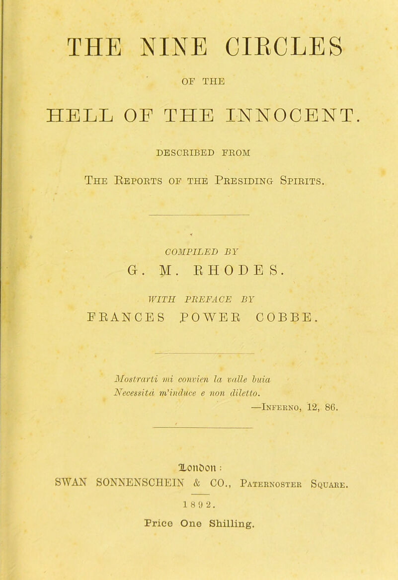 THE NINE CIKCLES OF THE HELL OF THE INNOCENT. DESCEIBED FEOM The Kepoets of the Peesiding Spieits. COMPILED BY G . M . K H 0 D E S . WITH PREFACE BY PEANCES POWEE COBBE. Mostrurti mi convien la valle buia Necessitd m’induce e non diletto. —Inferno, 12, 86. XonDon: SWAN SONNENSCHEIN & CO., Paternoster Square. 1 8 !) 2. Price One Shilling.
