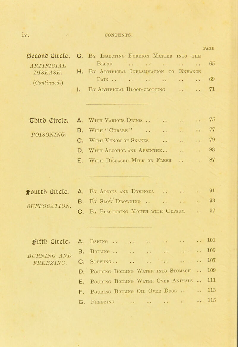PACK SccoltD Ciiclc. G. By Injecting Fokeion Matteu INTO THE ARTIFICIAL Blood .. 65 DISEASE. H. By Aktificial Inflammation to Enhance Pain .. 6!) (Continued.) 1. By Abtificial Blood-clotting .. 71 cEbirD Circle. A. With Vahiods Drugs .. .. 75 B. With “ Curare ” .. 77 POISONING. C. With Venom of Snakes .. 7i) D. With Alcohol and Absinthe. . .. 83 E. With Diseased Milk or Flesh .. 87 ffourtb Circle. A. By Apncea and Dyspncea .. 91 SUFFOCATION. B. By Slow Drowning .. .. 93 C. By Plastering Mouth with Gypsum .. 97 ifittb Circle. A. Baking .. .. 101 BURNING AND B. Boiling .. 105 FREEZING. C. Stewing.. 107 D. Pouring Boiling Water into Stomach .. 10!) E. Pouring Boiling Water Over Animals .. Ill F. Pouring Boiling Oil Over Dogs .. 113 G. Freezing 115