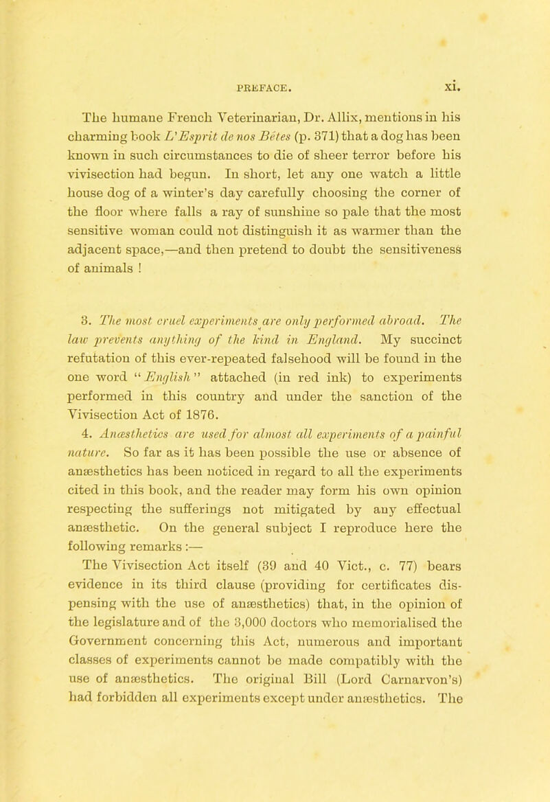 The humane French Veterinarian, Dr. Allix, mentions in his charming book L'Esprit de nos Betes (p. 371) that a dog has been known in such circumstances to die of sheer terror before his vivisection had begun. In short, let any one watch a little house dog of a winter’s day carefully choosing the corner of the floor where falls a ray of sunshine so pale that the most sensitive woman could not distinguish it as warmer than the adjacent space,—and then pretend to doubt the sensitiveness of animals ! 3. The most cruel experiments^are only performed abroad. The law 23revents anything of the kind in England. My succinct refutation of this ever-repeated falsehood will be found in the one word “ English attached (in red ink) to experiments performed in this country and under the sanction of the Vivisection Act of 1876. 4. Anasthetics are used for almost all experiments of a painful nature. So far as it has been possible the use or absence of anaesthetics has been noticed in regard to all the experiments cited in this book, and the reader may form his own opinion respecting the sufferings not mitigated by any effectual anaesthetic. On the general subject I reproduce here the following remarks:— The Vivisection Act itself (39 and 40 Viet., c. 77) bears evidence in its third clause (providing for certificates dis- pensing with the use of anaesthetics) that, in the opinion of the legislature and of the 3,000 doctors who memorialised the Government concerning this Act, numerous and important classes of experiments cannot he made compatibly with the use of anaesthetics. The original Bill (Lord Carnarvon’s) had forbidden all experiments except under anaesthetics. The