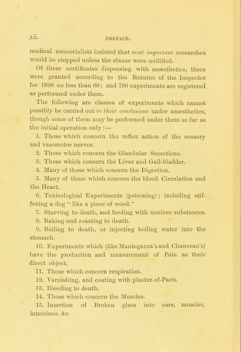 XU. medical memorialists insisted that most important researches would be stoj)]ped unless the clause were nullihed. Of these certificates dispensing with anaesthetics, there were granted according to the Returns of the Inspector for 1890 no less than 00 ; and 796 experiments are registered as performed under them. The following are classes of experiments which cannot possibly be carried out to their conclusions under anaesthetics, though some of them may he performed under them so far as the initial operation only :— 1. Those which concern the reflex action of the sensory and vasomotor nerves. 2. Those which concern the Glandular Secretions. 3. Those which concern the Liver and Gall-bladder. 4. Many of those which concern the Digestion. 5. Many of those which concern the blood Circulation and the Heart. 6. Toxicological Experiments (poisoning); including stif- fening a dog “ like a piece of wood.” 7. Starving to death, and feeding with noxious substances. 8. Baking and roasting to death. 9. Boiling to death, or injecting boiling water into the stomach, 10. Experiments which (like Mautegazza’s and Chauveau’s) have the production and measurement of Pain as their direct object. 11. Those which concern resjjiration. 12. Varnishing, and coating with plaster-of-Paris. 13. Bleeding to death. 14. Those which concern the Muscles. 15. Insertion of Broken glass into cars, muscles, intestines, &c.