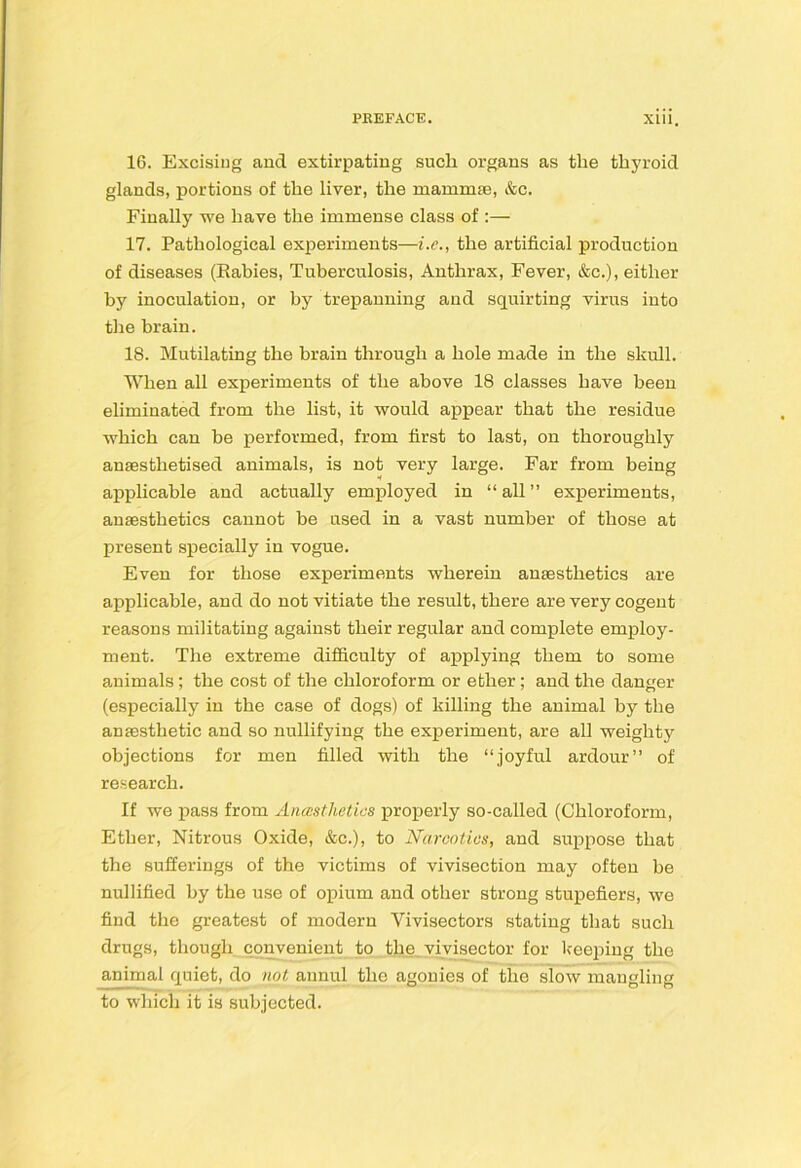 16. Excising and extirpating such organs as the thj'roid glands, portions of the liver, the mamm£e, &c. Finally we have the immense class of :— 17. Pathological experiments—i.e., the artificial production of diseases (Rabies, Tuberculosis, Anthrax, Fever, &c.), either by inoculation, or by trepanning and squirting virus into tlie brain. 18. Mutilating the brain through a hole made in the skull. When all experiments of the above 18 classes have been eliminated from the list, it would appear that the residue which can be performed, from first to last, on thoroughly anaesthetised animals, is not very large. Far from being applicable and actually employed in “all” experiments, anaesthetics cannot be used in a vast number of those at present specially in vogue. Even for those experiments wherein anaesthetics are applicable, and do not vitiate the result, there are very cogent reasons militating against their regular and complete employ- ment. The extreme difiiculty of applying them to some animals; the cost of the chloroform or ether; and the danger (especially in the case of dogs) of killing the animal by the anaesthetic and so nullifying the experiment, are all weighty objections for men filled with the “joyful ardour” of research. If we pass from Anasthetics properly so-called (Chloroform, Ether, Nitrous Oxide, &c.), to Narcotics, and suppose that the sufferings of the victims of vivisection may often be nullified by the use of opium and other strong stupefiers, we find the greatest of modern Vivisectors stating that such drugs, though convenient to the_ viyisector for keeping the animal quiet, do not annul the agonies of the slow mangling to which it is subjected.