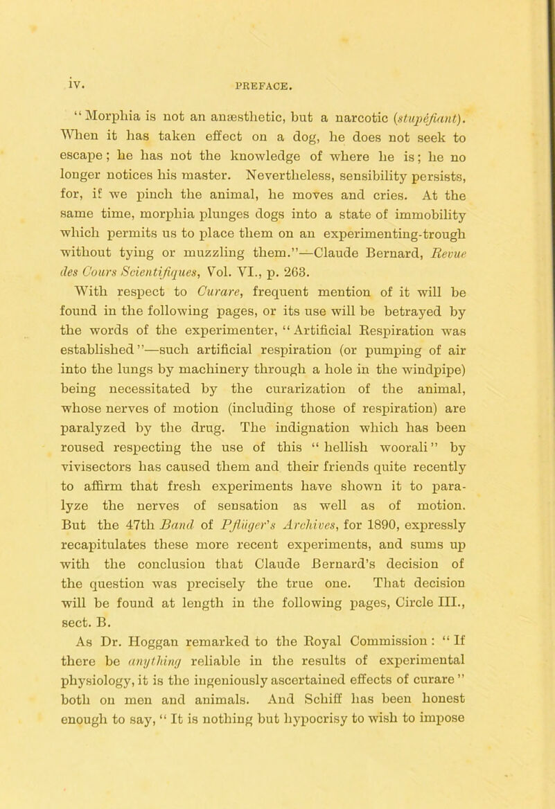 “Morphia is not an anaesthetic, but a narcotic {stupefiant). When it has taken effect on a dog, he does not seek to escape; he has not the knowledge of where he is; he no longer notices his master. Nevertheless, sensibility persists, for, if we pinch the animal, he moves and cries. At the same time, morphia plunges dogs into a state of immobility which permits us to place them on an experimenting-trough without tying or muzzling them.”—Claude Bernard, Revue lies Cours Scientifiques, V^ol. VI., p. 263. With respect to Curare, frequent mention of it will be found in the following pages, or its use will be betrayed by the words of the experimenter, “ Artificial Eespiration was established”—such artificial respiration (or pumping of air into the lungs by machinery through a hole in the windpipe) being necessitated by the curarization of the animal, whose nerves of motion (including those of respiration) are paralyzed by tbe drug. The indignation which has been roused respecting the use of this “ hellish woorali ” by vivisectors has caused them and their friends quite recently to afiirm that fresh experiments have shown it to j)ara- lyze the nerves of sensation as well as of motion. But the 47th Band of PJiiiger's Archives, for 1890, expressly recapitulates these more recent experiments, and sums up with the conclusion that Claude Bernard’s decision of the question was precisely the true one. That decision will be found at length in the following pages. Circle III., sect. B. As Dr. Hoggan remarked to the Eoyal Commission: “ If there be anything reliable in the results of experimental physiology, it is the ingeniously ascertained effects of curare ” both on men and animals. And Schiff has been honest enough to say, “ It is nothing but hypocrisy to wish to impose
