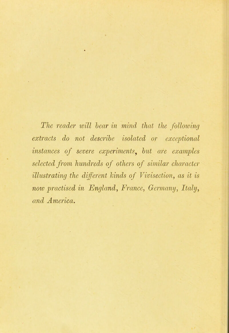 extracts do not describe isolated or exceptional instances of severe experiments, hut are examples selected from hundreds of others of similar character illustrating the different kinds of Vivisection, as it is now practised in England, France, Germany, Italy, and America.
