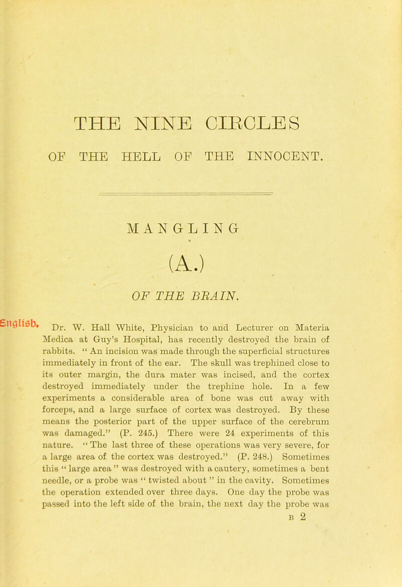 THE NINE CHICLES OF THE HELL OF THE INNOCENT. * Dr. W. Hall White, Physician to and Lecturer on Materia Medica at Guy’s Hospital, has recently destroyed the hrain of rabbits. “ An incision was made through the superficial structures immediately in front of the ear. The skull was trephined close to its outer margin, the dura mater was incised, and the cortex destroyed immediately under the trephine hole. In a few experiments a considerable area of bone was cut away with forceps, and a large surface of cortex was destroyed. By these means the posterior part of the upper surface of the cerebrum was damaged.” (P. 245.) There were 24 experiments of this nature. “ The last three of these operations was very severe, for a large area of the cortex was destroyed.” (P. 248.) Sometimes this “ large area ” was destroyed with a cautery, sometimes a bent needle, or a probe was “ twisted about ” in the cavity. Sometimes the operation extended over three days. One day the pi'obe was passed into the left side of the brain, the next day the probe was MANGLING OF THE BBAIN. H 2