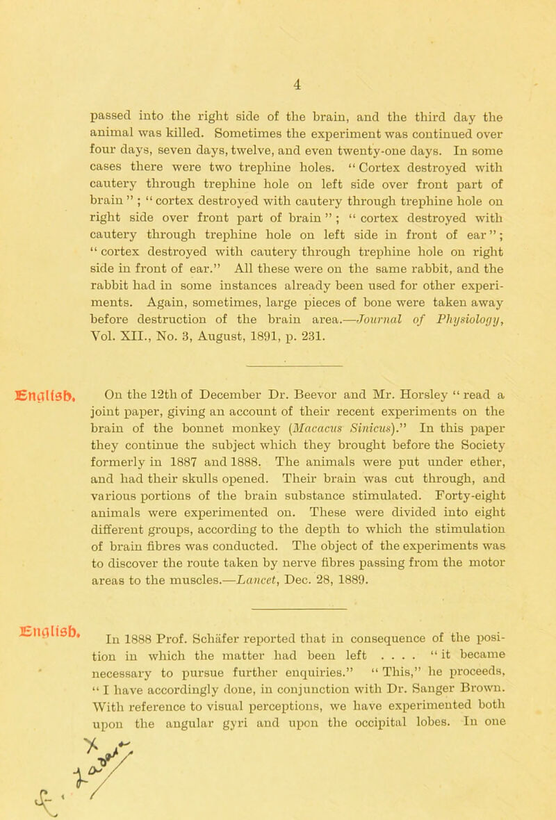 passed into the right side of the brain, and the third day the animal was killed. Sometimes the experiment was continued over four days, seven days, twelve, and even twenty-one days. In some cases there were two trephine holes. “ Cortex destroyed with cautery through trephine hole on left side over front part of brain ” ; “ cortex destroyed with cautery through trephine hole on right side over front part of brain ” ; “ cortex destroyed with cautery through trephine hole on left side in front of ear ”; “ cortex destroyed with cautery through trephine hole on right side in front of ear.” All these were on the same rabbit, and the rabbit had in some instances already been used for other experi- ments. Again, sometimes, large pieces of bone were taken away before destruction of the brain area.—Journal of Physiology, Vol. XII., No. 3, August, 1891, p. 231. £nilliSb< Oil the 12thof December Dr. Beevor and Mr. Horsley “read a joint paper, giving an account of their recent experiments on the brain of the bonnet monkey {Macacus Sinicus). In this paper they continue the subject which they brought before the Society formerly in 1887 and 1888. The animals were put under ether, and had their skulls opened. Their brain was cut through, and various portions of the brain substance stimulated. Forty-eight animals were experimented on. These were divided into eight different groups, according to the depth to which the stimulation of brain fibres was conducted. The object of the experiments was to discover the route taken by nerve fibres passing from the motor areas to the muscles.—Lancet, Dec. 28, 1889. Eluilisb. In 1888 Prof. Schiifer reported that in consequence of the posi- tion in which the matter had been left .... “it became necessary to pursue further enquiries.” “ This,” he proceeds, “ I have accordingly done, in conjunction with Dr. Sanger Brown. With reference to visual perceptions, we have experimented both upon the angular gyri and upon the occipital lobes. In one 4'