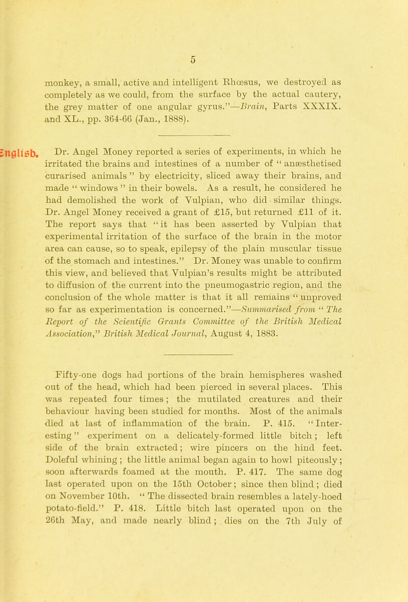 monkey, a small, active and intelligent Rhcesus, we destroyed as completely as we could, from the surface by the actual cautery, the grey matter of one angular gyrus.”—Brain, Parts XXXIX. and XL., pp. 364-66 (Jan., 1888). nglisb. -^gel Money reported a series of experiments, in which he irritated the brains and intestines of a number of “ anaesthetised curarised animals ” by electricity, sliced away their brains, and made “ windows ” in their bowels. As a result, he considered he had demolished the work of Vulpian, who did similar things. Dr. Angel Money received a grant of £15, but returned £11 of it. The report says that “it has been asserted by Vulpian that experimental irritation of the surface of the brain in the motor area can cause, so to speak, epilepsy of the plain muscular tissue of the stomach and intestines.” Dr. Money was unable to confirm this view, and believed that Vulpian’s results might be attributed to diffusion of the current into the pneumogastric region, and the conclusion of the whole matter is that it all rerriains “ unproved so far as experimentation is concerned.”—Summarised from “ The Beport of the Scientific Grants Committee of the British 2Iedical Association, British Medical Journal, August 4, 1883. Fifty-one dogs had jpo^tions of the brain hemispheres washed out of the head, which had been pierced in several places. This was repeated four times; the mutilated creatures and their behaviour having been studied for months. Most of the animals died at last of inflammation of the brain. P. 415. “ Inter- esting ” experiment on a delicately-formed little bitch; left side of the brain extracted; wire pincers on the hind feet. Doleful whining ; the little animal began again to howl piteously ; soon afterwards foamed at the mouth. P. 417. The same dog last operated upon on the 15th October; since then blind; died on November 10th. “ The dissected brain resembles a lately-hoed potato-field.” P. 418. Little bitch last operated upon on the 26th May, and made nearly blind; dies on the 7th July of