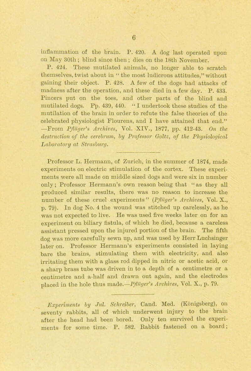 inflammation of the brain. P. 420. A dog last operated upon on May .30th; blind since then ; dies on the 18th November. P. 424. These nnitilated animals, no longer able to scratch themselves, twist about in “ the most ludicrous attitudes,” without gaining their object. P. 428. A few of the dogs had attacks of madness after the operation, and these died in a few day. P. 433. Pincers put on the toes, and other parts of the blind and mutilated dogs. Pp. 439, 440. “ I undertook these studies of the mutilation of the brain in order to refute the false theories of the celebrated physiologist Flourens, and I have attained that end.” —From Ffliitjer's Archives, Vol. XIV., 1877, pp. 412-43. On the destruction of the cerehrum, by Professor Goltz, of the Physiological Laboratory at Strasburg. Professor L. Hermann, of Zurich, in the summer of 1874, made experiments on electric stimulation of the cortex. These experi- ments were all made on middle sized dogs and were six in number only; Professor Hermann’s own reason being that “as they all produced similar results, there was no reason to increase the number of these cruel experiments ” (Pjliiger's Archives, Vol. X., p. 79). In dog No. 4 the wound was stitched up carelessly, as he was not expected to live. He was used five weeks later on for an experiment on biliary fistula, of which he died, because a careless assistant pressed upon the injured portion of the brain. The fifth dog was more carefully sewn up, and was used by Herr Luchsinger later on. Professor Hermann’s experiments consisted in laying bare the brains, stimulating them with electricity, and also irritating them with a glass rod dipped in nitric or acetic acid, or a sharp brass tube was driven in to a depth of a centimetre or a centimetre and a-half and drawn out again, and the electrodes placed in the hole thus made.—PjWger's Archives, Vol. X., p. 79. Experiments by Jnl. Schreiber, Cand. Med. (Konigsberg), on seventy rabbits, all of which underwent injury to the brain after the head had been bored. Only ten survived the experi- ments for some time. P. .582. Rabbit fastened on a board;