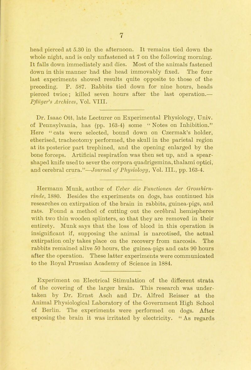 head pierced at 5.30 in the afternoon. It remains tied down the whole night, and is only unfastened at 7 on the following morning. It falls down immediately and dies. Most of the animals fastened down in this manner had the head immovably fixed. The four- last experiments showed results quite opposite to those of the preceding. P. 587. Eabbits tied down for nine hours, heads pierced twice; killed seven hours after the last operation.— PJiiiger’s Archives, Vol. VIII. Dr. Isaac Ott. late Lecturer on Experimental Physiology, Univ. of Pennsylvania, has (pp. 163-4) some “ Notes on Inhibition.” Here “ cats were selected, bound down on Czermak’s holder, etherised, tracheotomy performed, the skull in the parietal region at its posterior part trephined, and the opening enlarged by the bone forceps. Artificial respiration was then set up, and a spear- shaped knife used to sever the corpora quadrigemina, thalami optici, and cerebral crura.”—Journal of Physiology, Vol. III., pp. 163-4. Hermann Munk, author of Veher die Functionen der Grosshirn- rinde, 1880. Besides the experiments on dogs, has continued his researches on extirpation of the brain in rabbits, guinea-pigs, and rats. Found a method of cutting out the cerebral hemispheres with two thin wooden splinters, so that they are removed in their entirety. Munk says that the loss of blood in this operation is insignificant if, supposing the animal is narcotised, the actual extirpation only takes place on the recovery from narcosis. The rabbits remained alive 50 hours, the guinea-pigs and cats 90 hours after the operation. These latter experiments were communicated to the Eoyal Prussian Academy of Science in 1884. Experiment on Electrical Stimulation of the different strata of the covering of the larger brain. This research was under- taken by Dr. Ernst Asch and Dr. Alfred Eeisser at the Animal Physiological Laboratory of the Government High School of Berlin. The experiments were performed on dogs. After exposing the brain it was irritated by electricity. “ As regards