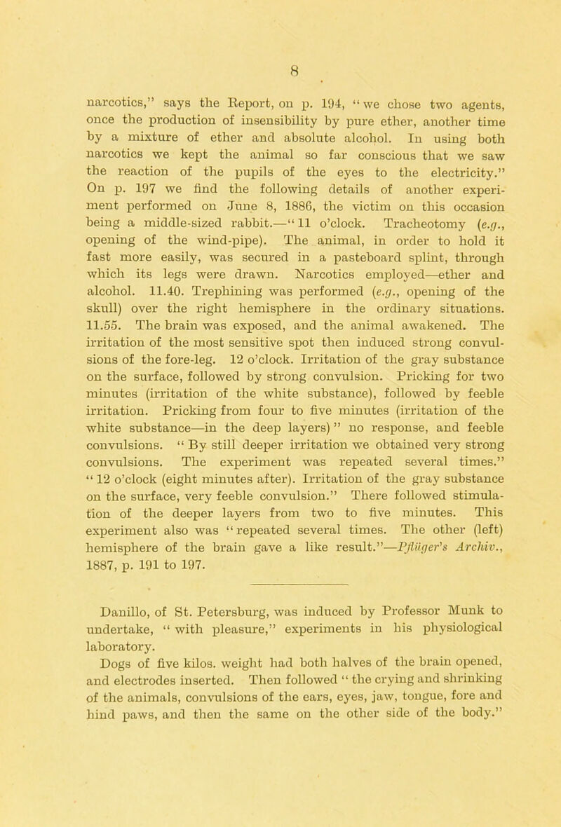 narcotics,” says the Report, on p. 194, “ we chose two agents, once the production of insensibility by pure ether, another time by a mixture of ether and absolute alcohol. In using both narcotics we kept the animal so far conscious that we saw the reaction of the pupils of the eyes to the electricity.” On p. 197 we find the following details of another experi- ment performed on June 8, 1886, the victim on this occasion being a middle-sized rabbit.—“ 11 o’clock. Tracheotomy {e.g., opening of the wind-pipe). The animal, in order to hold it fast more easily, was secured in a pasteboard splint, through which its legs were drawn. Narcotics employed—ether and alcohol. 11.40. Trephining was performed (e.g., opening of the skull) over the right hemisphere in the ordinary situations. 11.55. The brain was exposed, and the animal awakened. The irritation of the most sensitive spot then induced strong convul- sions of the fore-leg. 12 o’clock. Irritation of the gray substance on the surface, followed by strong convulsion. Pricking for two minutes (irritation of the white substance), followed by feeble irritation. Pricking from four to five minutes (irritation of the white substance—in the deep layers) ” no response, and feeble convulsions. “ By still deeper irritation we obtained very strong convulsions. The experiment was repeated several times.” “ 12 o’clock (eight minutes after). Irritation of the gray substance on the surface, very feeble convulsion.” There followed stimula- tion of the deeper layers from two to five minutes. This experiment also was “ repeated several times. The other (left) hemisphere of the brain gave a like result.”—Pjiuger's Archiv., 1887, p. 191 to 197. Danillo, of St. Petersburg, was induced by Professor Munk to undertake, “ with pleasure,” experiments in his physiological laboratory. Dogs of five kilos, weight had both halves of the brain opened, and electrodes inserted. Then followed “ the crying and shrinking of the animals, convulsions of the ears, eyes, jaw, tongue, fore and hind paws, and then the same on the other side of the body.”