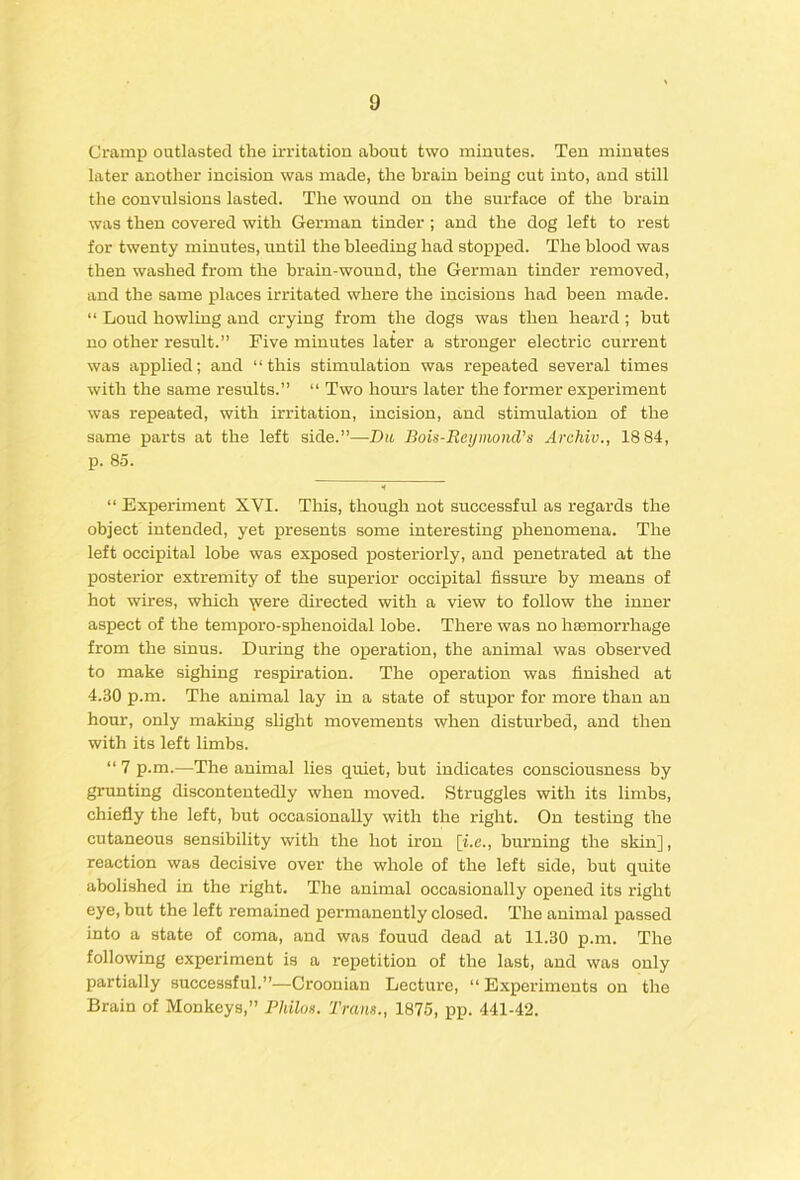 Cramp outlasted the irritation about two minutes. Ten minutes later another incision was made, the brain being cut into, and still the convulsions lasted. The wound on the surface of the brain was then covered with German tinder ; and the dog left to rest for twenty minutes, until the bleeding had stopped. The blood was then washed from the brain-wound, the German tinder removed, and the same places irritated where the incisions had been made. “ Loud howling and crying from the dogs was then heard; hut no other result.” Five minutes later a stronger electric current was applied; and “this stimulation was repeated several times with the same results.” “ Two hours later the former experiment was repeated, with irritation, incision, and stimulation of the same parts at the left side.”—Du, Bois-ReynmuVs Archiv., 18 84, p. 85. “ Experiment XVI. This, though not successful as regards the object intended, yet presents some interesting phenomena. The left occipital lobe was exposed posteriorly, and penetrated at the posterior extremity of the superior occipital fissure by means of hot wires, which ^ere directed with a view to follow the inner aspect of the temporo-sphenoidal lobe. There was no hasmorrhage from the sinus. During the ojperation, the animal was observed to make sighing respiration. The operation was finished at 4.30 p.m. The animal lay in a state of stupor for more than an hour, only making shght movements when disturbed, and then with its left limbs. “ 7 p.m.—The animal lies quiet, but indicates consciousness by grunting discontentedly when moved. Struggles with its limbs, chiefly the left, but occasionally with the right. On testing the cutaneous sensibility with the hot iron [i.e., burning the skin], reaction was decisive over the whole of the left side, but quite abolished in the right. The animal occasionally opened its right eye, but the left remained permanently closed. The animal passed into a state of coma, and was found dead at 11.30 p.m. The following experiment is a repetition of the last, and was only partially successful.”—Croonian Lecture, “Experiments on the Brain of Monkeys,” Philon. Trans., 1875, pp. 441-42.