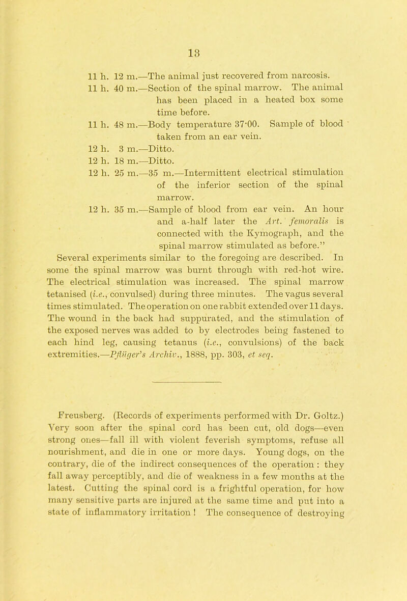 11 h. 12 m.—The animal just recovered from narcosis. 11 li. 40 m.—Section of the spinal marrow. The animal has been placed in a heated box some time before. 11 h. 48 ni.—Body temperature 37‘00. Sample of blood ' taken from an ear vein. 12 h. 3 m.—Ditto. 12 h. 18 m.—Ditto. 12 h. 25 m.—35 m.—Intermittent electrical stimulation of the inferior section of the spinal marrow. 12 h. 35 m.—Sample of blood from ear vein. An hour and a-half later the Art. feinoralis is connected with the Kymograph, and the spinal marrow stimulated as before.” Several experiments similar to the foregoing are described. In some the spinal marrow was bm-nt through with red-hot wire. The electrical stimulation was increased. The spinal marrow tetanised {i.e., convulsed) during three minutes. The vagus several times stimulated. The operation on one rabbit extended over 11 days. The wound in the back had suppurated, and the stimulation of the exposed nerves was added to by electrodes being fastened to each hind leg, causing tetanus {i.e., convulsions) of the back extremities.—PJUiger's Archiv., 1888, pp. 303, et neq. Ereusberg. (Records of experiments performed with Dr. Goltz.) Very soon after the spinal cord has been cut, old dogs—even strong ones—fall ill with violent feverish symptoms, refuse all nourishment, and die in one or more days. Young dogs, on the contrary, die of the indirect consequences of the operation : they fall away perceptibly, and die of weakness in a few months at the latest. Cutting the spinal cord is a frightful operation, for how many sensitive parts are injured at the same time and put into a state of inflammatory irritation ! The consequence of destroying