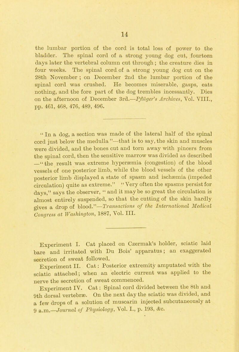 the lumbar portion of the cord is total loss of power to the bladder. The spinal cord of a strong young dog cut, fourteen days later the vertebral column cut through ; the creature dies in four weeks. The spinal cord of a strong young dog cut on the 28th November ; on December 2nd the lumbar portion of the spinal cord was crushed. He becomes miserable, gasps, eats nothing, and the fore part of the dog trembles incessantly. Dies on the afternoon of December 3rd.—PJUiger's Archives, Vol. VIII., pp. 461, 468, 476, 489, 496. “ In a dog, a section was made of the lateral half of the spinal cord just below the medulla ”—that is to say, the skin and muscles were divided, and the bones cut and torn away with pincers from the spinal cord, then the sensitive marrow was divided as described “the result was extreme hypersemia (congestion) of the blood vessels of one posterior limb, while the blood vessels of the other posterior limb displayed a state of spasm and ischaBinia (impeded circulation) quite as extreme.” “Very often the spasms persist for days,” says the observer, “ and it maybe so great the circulation is almost entirely suspended, so that the cutting of the skin hardly gives a drop of blood.”—Transactions of the International Medical Congress at Washington, 1887, Vol. III. Experiment I. Cat placed on Czermak’s holder, sciatic laid bare and irritated with Du Bois’ apparatus; an exaggerated secretion of sweat followed. Experiment II. Cat: Posterior extremity amputated with the sciatic attached; when an electric current was applied to the nerve the secretion of sweat commenced. Experiment IV. Cat: Spinal cord divided between the 8th and 9th dorsal vertebrDe. On the next day the sciatic was divided, and a few drops of a solution of muscarin injected subcutaneously at 9 a.m.—Journal of Physiology, Vol. I., p. 193, &c.