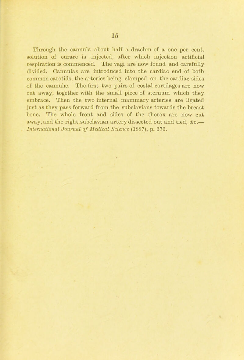 Through the cannula about half a drachm of a one per cent, solution of curare is injected, after which injection artificial respiration is commenced. The vagi are now found and carefully divided. Cannulas are introduced into the cardiac end of both common carotids, the arteries being clamped on the cardiac sides of the cannulsB. The first two pairs of costal cartilages are now cut away, together with the small piece of sternum which they embrace. Then the two internal mammary arteries are ligated just as they pass forward from the subclavians towards the breast bone. The whole front and sides of the thorax are now cut away, and the right subclavian artery dissected out and tied, &c.— International Journal of Medical Science (1887), p. 370.