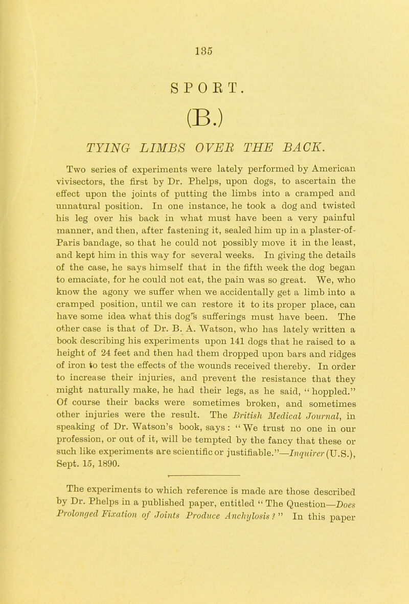 SPOKT. (B.) TYING LIMBS OVER THE BACK. Two series of experiments were lately performed by American vivisectors, the first by Dr. Phelps, upon dogs, to ascertain the effect upon the joints of putting the limbs into a cramped and unnatural position. In one instance, he took a dog and twisted his leg over his back in what must have heen a very painful manner, and then, after fastening it, sealed him up in a plaster-of- Paris bandage, so that he could not possibly move it in the least, and kept him in this way for several weeks. In giving the details of the case, he says himself that in the fifth week the dog began to emaciate, for he could not eat, the pain was so great. We, who know the agony we suffer when we accidentally get a limb into a cramped position, until we can restore it to its proper place, can have some idea what this dog'fe sufferings must have been. The other case is that of Dr. B. A. Watson, who has lately written a book describing his experiments upon 141 dogs that he raised to a height of 24 feet and then had them dropped upon bars and ridges of iron to test the effects of the wounds received thereby. In order to increase their injm-ies, and prevent the resistance that they might naturally make, he had their legs, as he said, “ hoppled.” Of course their backs were sometimes broken, and sometimes other injuries were the result. The British Medical Journal, in speaking of Dr. Watson’s book, says: “We trust no one in our profession, or out of it, will be tempted by the fancy that these or such like experiments are scientific or justifiable.”—Inquirer {\J Sept. 15, 1890. The experiments to which reference is made are those described by Dr. Phelps in a published paper, entitled “ The Question—Does Prolomjed Fixation of Joints Produce Anchylosis ? ” In this paper
