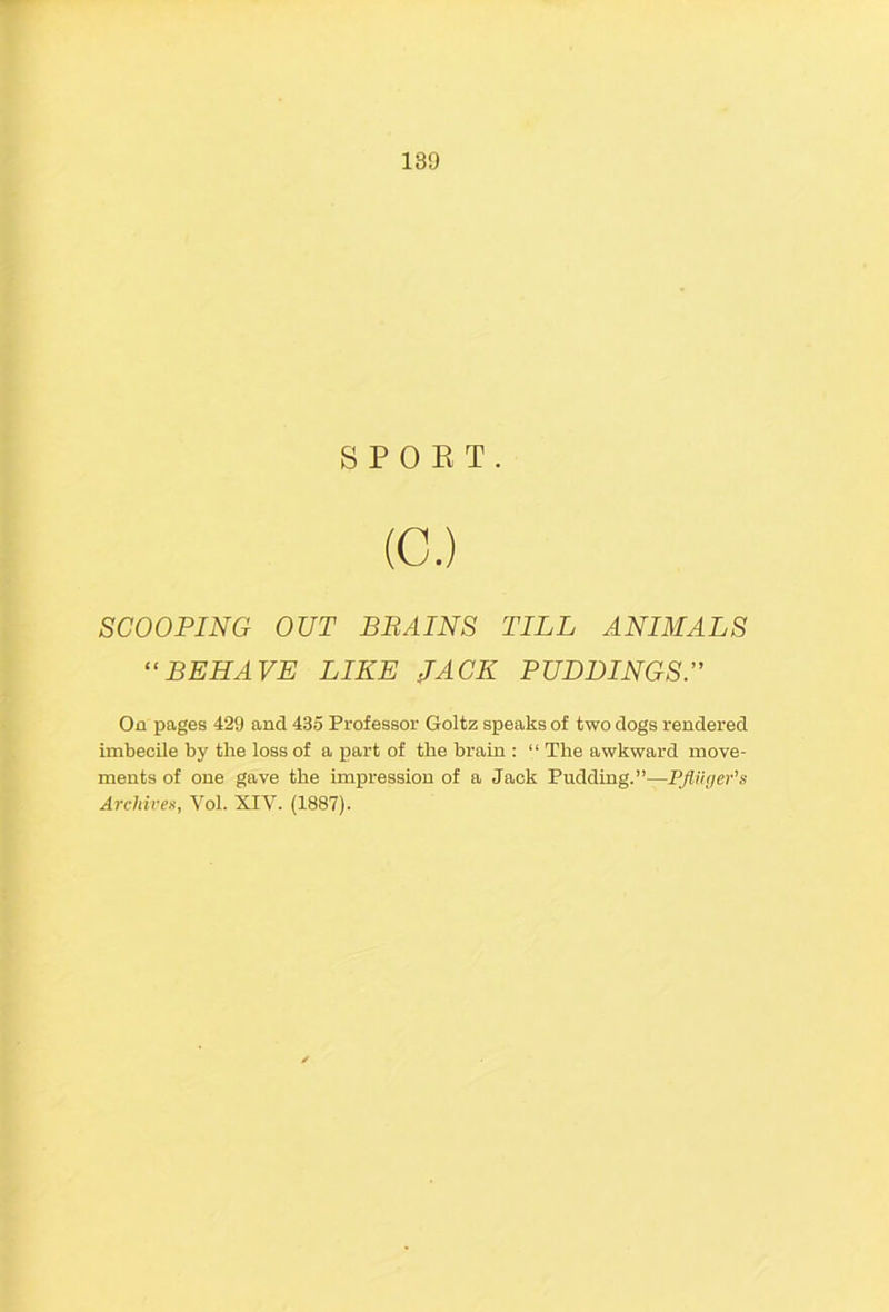 SPORT. (C.) SCOOPING OUT BRAINS TILL ANIMALS “BEHAVE LIKE JACK PUDDINGST On pages 429 and 435 Professor Goltz speaks of two dogs rendered imbecile by the loss of a part of the brain : “ The awkward move- ments of one gave the impression of a Jack Pudding.”—PJii'Kjer's Archivea, Vol. XIV. (1887).