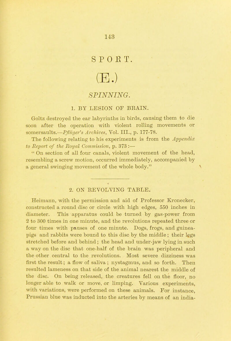 S P 0 K T. (E.) SPINNING. 1. BY LESION OF BRAIN. Goltz destroyed the ear labyrinths in birds, causing them to die soon after the operation with violent rolling movements or somersaults.—Pfliiger's Archives, Vol. III., p. 177-78. The following relating to his experiments is from the Apjjcndi.v to Report of the Royal Commission, p. 373 :— “ On section of all four canals, violent movement of the head, resembling a screw motion, occurred immediately, accompanied by a general swinging movement of the whole body.” 2. ON REVOLVING TABLE. Heimann, with the permission and aid of Professor Kronecker, constructed a round disc or circle with high edges, 550 inches in diameter. This apparatus could be turned by gas-power from 2 to 300 times in one minute, and the revolutions repeated three or four times with pauses of one minute. Dogs, frogs, and guinea- pigs and rabbits were bound to this disc by the middle ; their l^gs stretched before and behind ; the head and under-jaw lying in such a way on the disc that one-half of the brain was peripheral and the other central to the revolutions. Most severe dizziness was first the result; a flow of saliva ; nystagmus, and so forth. Then resulted lameness on that side of the animal nearest the middle of the disc. On being released, the creatures fell on the floor, no longer able to walk or move, or limping. Various experiments, with variations, were performed on these animals. For instance, Prussian blue was inducted into the arteries by means of an India-