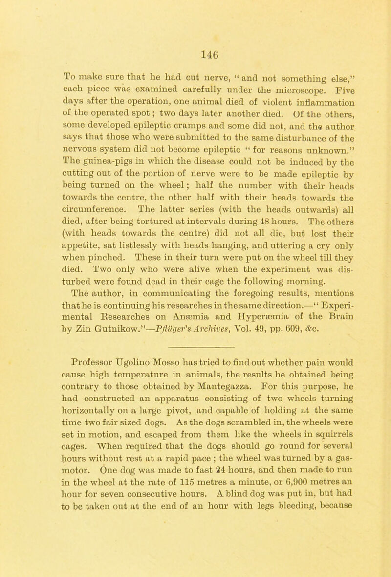 To make sure that he had cut nerve, “ and not something else,” each piece was examined carefully under the microscope. Five days after the operation, one animal died of violent inflammation of the operated spot; two days later another died. Of the others, some developed epileptic cramps and some did not, and the author says that those who were submitted to the same disturbance of the nervous system did not become epileptic “ for reasons unknown.” The guinea-pigs in which the disease could not be induced by the cutting out of the portion of nerve were to be made epileptic by being turned on the wheel; half the number with their heads towards the centre, the other half with their heads towards the circumference. The latter series (with the heads outwards) all died, after being tortured at intervals during 48 hours. The others (with heads towards the centre) did not all die, but lost their appetite, sat listlessly with heads hanging, and uttering a cry only when pinched. These in their turn were put on the wheel till they died. Two only who were alive when the experiment was dis- turbed were found dead in their cage the following morning. The author, in communicating the foregoing results, mentions that he is continuing his researches in the same direction.—“ Experi- mental Eesearches on Anaemia and Hypersemia of the Brain by Zin Gutnikow.”—PJiiiger’s Archives, Vol. 49, pp. 609, &c. Professor Ugolino Mosso has tried to find out whether pain would cause high temperature in animals, the results he obtained being contrary to those obtained by Mantegazza. For this purpose, he had constructed an apparatus consisting of two wheels turning horizontally on a large pivot, and capable of holding at the same time two fair sized dogs. As the dogs scrambled in, the wheels were set in motion, and escaped from them like the wheels in squirrels cages. Wlien required that the dogs should go round for several hours without rest at a rapid pace ; the wheel was turned by a gas- motor. One dog was made to fast 24 hours, and then made to run in the wheel at the rate of 115 metres a minute, or 6,900 metres an hour for seven consecutive hours. A blind dog was put in, hut had to he taken out at the end of an hour with legs bleeding, because