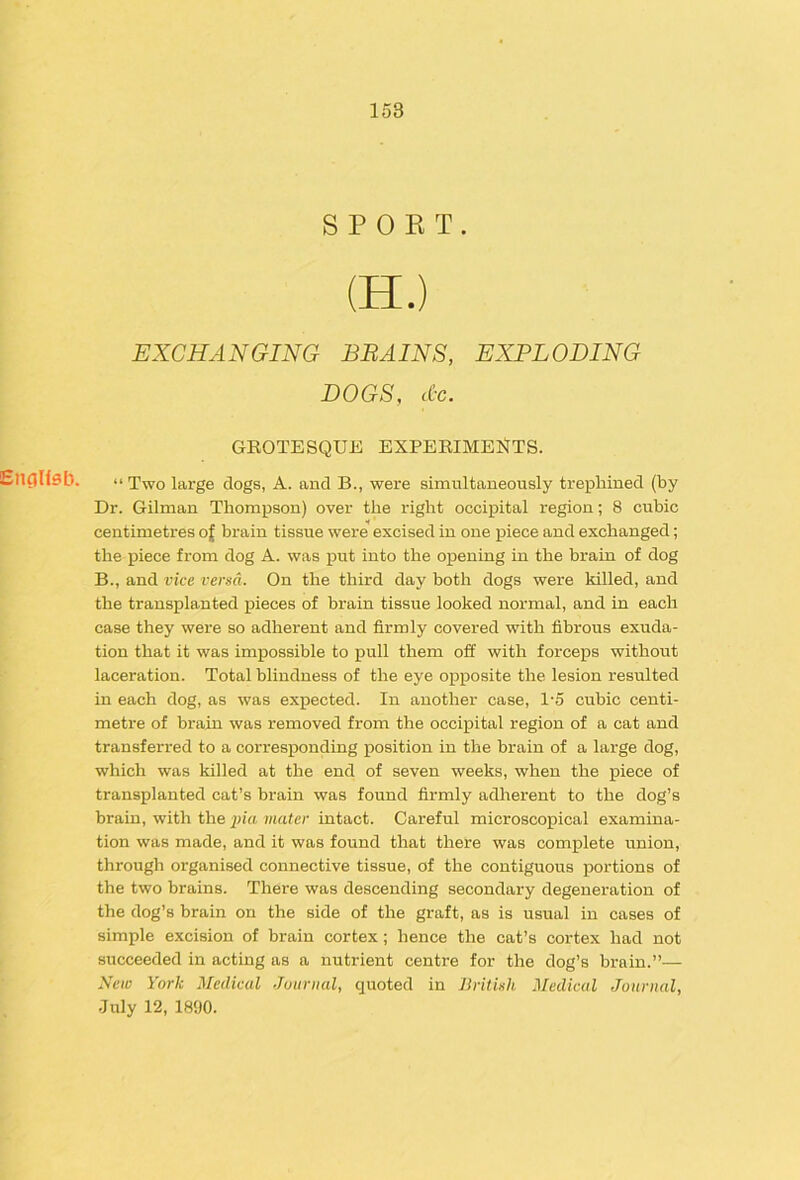 S P 0 K T. (H.) EXCHANGING BRAINS, EXPLODING DOGS, cC-c. GROTESQUE EXPEEIMEHTS. CnCjUdb. >> Two large dogs, A. and B., were simultaneously trephined (by Dr. Gilman Thompson) over the right occipital region; 8 cubic centimetres of brain tissue were excised in one piece and exchanged; the piece from dog A. was put into the opening in the brain of dog B., and vice versa. On the third day both dogs were killed, and the transplanted pieces of brain tissue looked normal, and in each case they were so adherent and firmly covered with fibrous exuda- tion that it was impossible to pull them off with forceps without laceration. Total blindness of the eye opposite the lesion resulted in each dog, as was expected. In another case, 1'5 cubic centi- metre of brain was removed from the occijpital region of a cat and transferred to a corresponding position in the brain of a large dog, which was killed at the end of seven weeks, when the piece of transplanted cat’s brain was found firmly adherent to the dog’s brain, with the piu mater intact. Careful microscopical examina- tion was made, and it was found that there was complete union, through organised connective tissue, of the contiguous portions of the two brains. There was descending secondary degeneration of the dog’s brain on the side of the graft, as is usual in cases of simple excision of brain cortex; hence the cat’s cortex had not succeeded in acting as a nutrient centre for the dog’s brain.”— Nciv York Medical Journal, quoted in British Medical Journal, •July 12, 1890.