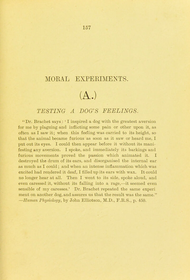 MORAL EXPERIMENTS. (A.) TESTING A DOG’S FEELINGS. “Dr. Brachet says : ‘ I inspired a dog with the greatest aversion for me by plaguing and inflicting some pain or other upon it, as often as I saw it; when this feeling was carried to its height, so that the animal became furious as soon as it saw or heard me, I put out its eyes. I could then appear before it without its mani- festing any aversion. I spoke, and immediately its barkings and furious movements proved the passion which animated it. I destroyed the drum of its ears, and disorganised the internal ear as much as I could; and when an intense inflammation which was excited had rendered it deaf, I tilled up its ears with wax. It could no longer hear at all. Then I went to its side, spoke aloud, and even caressed it, without its falling into a rage,—it seemed even sensible of my caresses.’ Dr. Brachet repeated the same experi ment on another dog, and assures us that the result was the same.” —Human Physiology, by John Elliotson, M.D., F.E.S., p. 450.