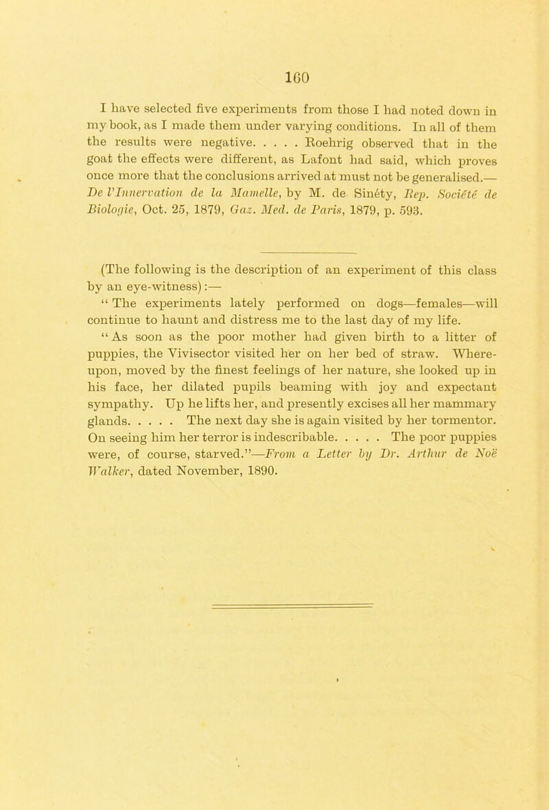 100 I have selected five exi^erimeuts from those I had noted down in my book, as I made them under varying conditions. In all of them the results were negative Eoehrig observed that in the goat the effects were different, as Lafont had said, which proves once more that the conclusions arrived at must not be generalised.— De VInnervation de la Mamelle, by M. de Sin6ty, Societe de Biolofiie, Oct. 25, 1879, Gaz. Med. de Parie, 1879, p. 593. (The following is the description of an experiment of this class by an eye-witness) “ The experiments lately performed on dogs—females—will continue to haunt and distress me to the last day of my life. “As soon as the poor mother had given birth to a litter of puppies, the Vivisector visited her on her bed of straw. Wliere- upon, moved by the finest feelings of her nature, she looked up in his face, her dilated pupils beaming with joy and expectant sympathy. Uj) he lifts her, and presently excises all her mammary glands The next day she is again visited by her tormentor. On seeing him her terror is indescribable The poor puppies were, of course, starved.”—From a Letter hy Dr. Arthur de Noe Walker, dated November, 1890.