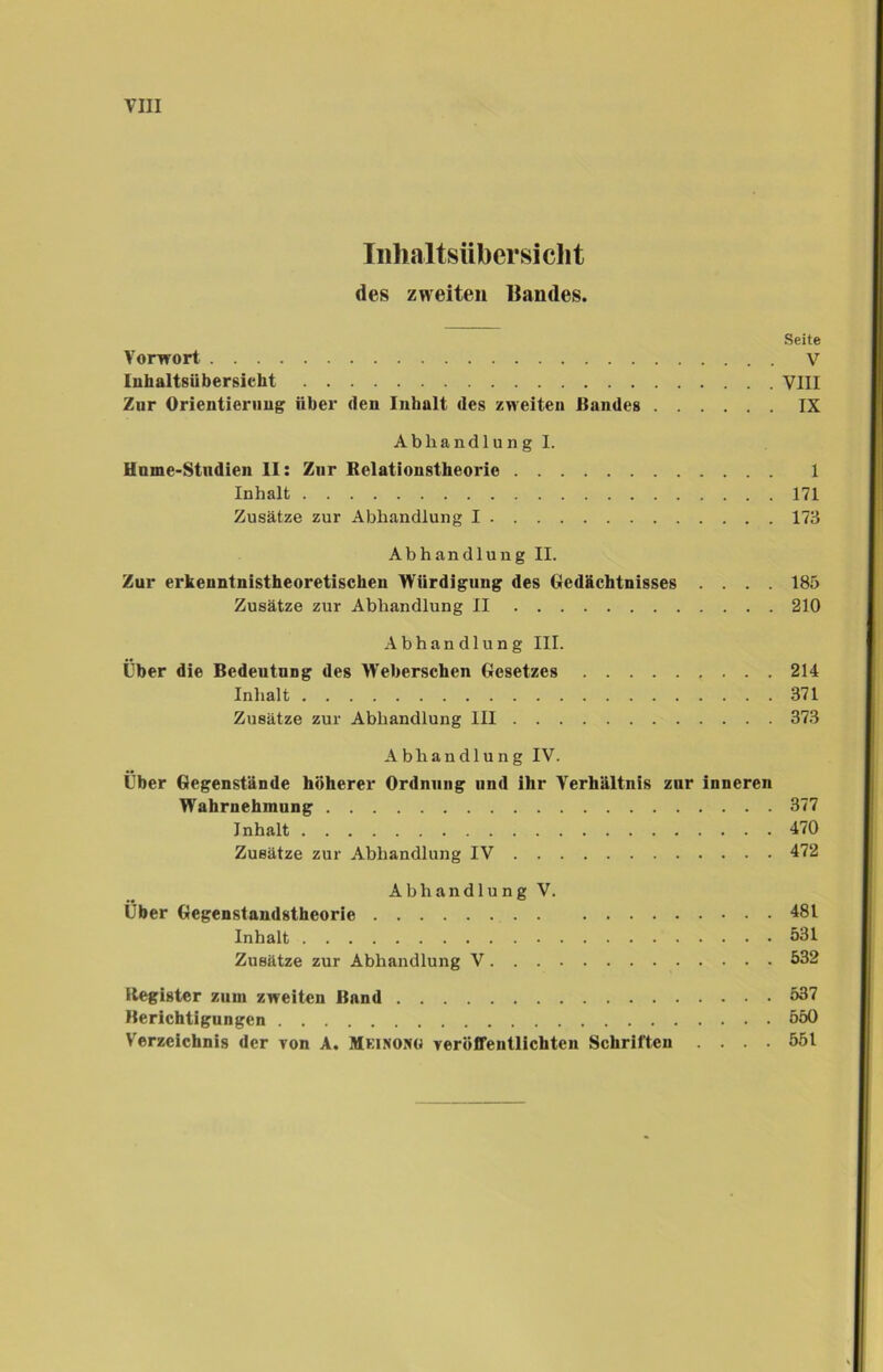 Inhaltsübersicht des zweiten Bandes. Seite Vorwort V Inhaltsübersicht VIII Zur Orientierung über «len Inhalt des zweiten Bandes IX Abhandlung I. Hnme-Stndien II: Zur Belationstheorie 1 Inhalt 171 Zusätze zur Abhandlung I 173 Abhandlung II. Zur erkeuntnistheoretischen Würdigung des Gedächtnisses .... 185 Zusätze zur Abhandlung II 210 Abhandlung III. Über die Bedeutnng des Weberschen Gesetzes 214 Inhalt 371 Zusätze zur Abhandlung III 373 Abhandlung IV. Über Gegenstände höherer Ordnuug und ihr Verhältnis zur inneren Wahrnehmung 377 Inhalt 470 Zusätze zur Abhandlung IV 472 Abhandlung V. Über Gegenstandstheorie 481 Inhalt 531 Zusätze zur Abhandlung V 532 Itegister zum zweiten Band 537 Berichtigungen 550 Verzeichnis der von A. Mkinoxg veröffentlichten Schriften .... 551