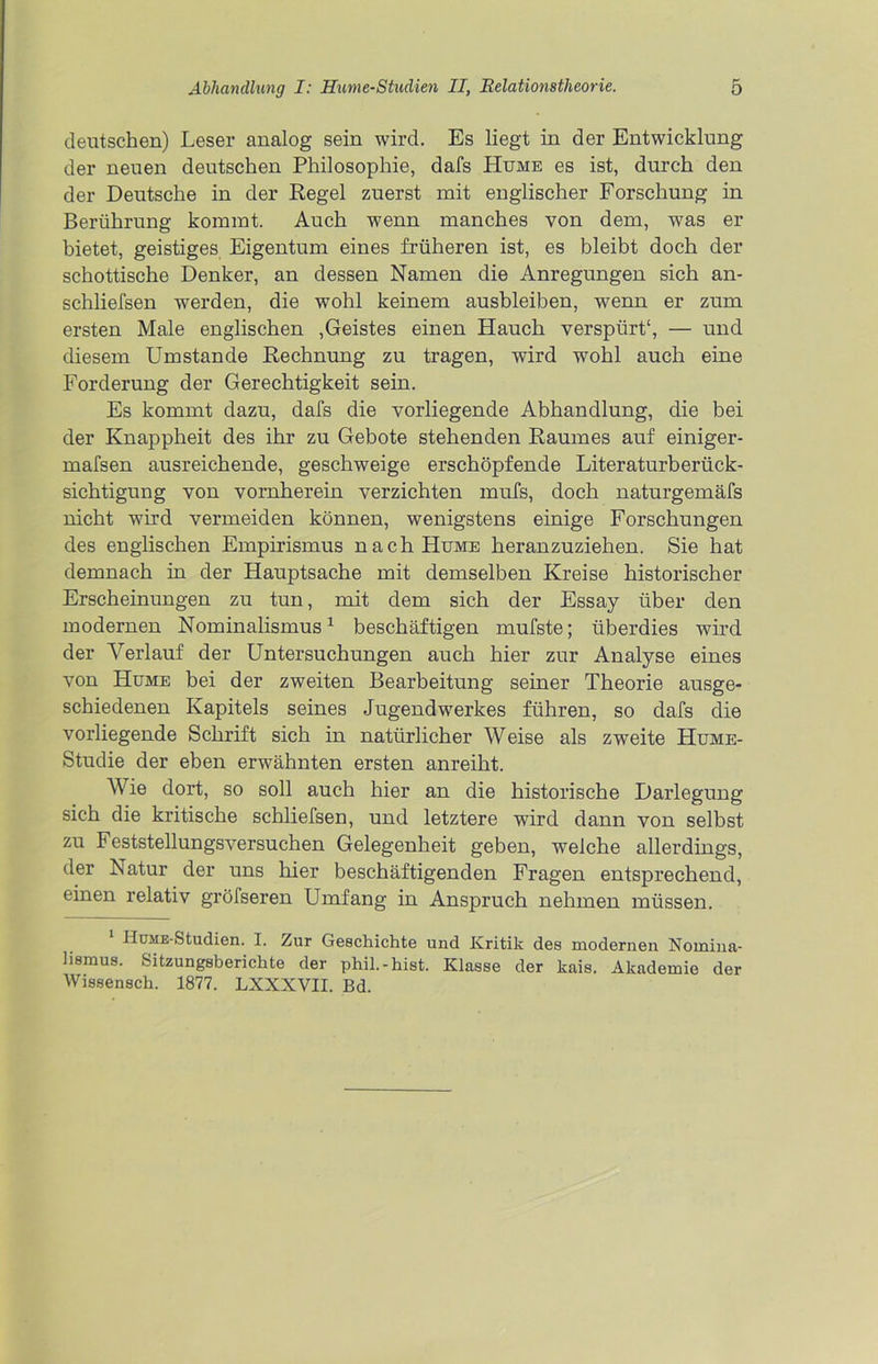 deutschen) Leser analog sein wird. Es liegt in der Entwicklung der neuen deutschen Philosophie, dafs Hume es ist, durch den der Deutsche in der Regel zuerst mit englischer Forschung in Berührung kommt. Auch wenn manches von dem, was er bietet, geistiges Eigentum eines früheren ist, es bleibt doch der schottische Denker, an dessen Namen die Anregungen sich an- schliefsen werden, die wohl keinem ausbleiben, wenn er zum ersten Male englischen ,Geistes einen Hauch verspürt“, — und diesem Umstande Rechnung zu tragen, wird wohl auch eine Forderung cler Gerechtigkeit sein. Es kommt dazu, dafs die vorliegende Abhandlung, die bei der Knappheit des ihr zu Gebote stehenden Raumes auf einiger- mafsen ausreichende, geschweige erschöpfende Literaturberück- sichtigung von vornherein verzichten mufs, doch naturgemäfs nicht wird vermeiden können, wenigstens einige Forschungen des englischen Empirismus nachHuME heranzuziehen. Sie hat demnach in der Hauptsache mit demselben Kreise historischer Erscheinungen zu tun, mit dem sich der Essay über den modernen Nominalismus1 beschäftigen mufste; überdies wird der Verlauf der Untersuchungen auch hier zur Analyse eines von Hume bei der zweiten Bearbeitung seiner Theorie ausge- schiedenen Kapitels seines Jugendwerkes führen, so dafs die vorliegende Schrift sich in natürlicher Weise als zweite Hume- Studie der eben erwähnten ersten anreiht. Wie dort, so soll auch hier an die historische Darlegung sich die kritische schliefsen, und letztere wird dann von selbst zu Feststellungsversuchen Gelegenheit geben, welche allerdings, der Natur der uns hier beschäftigenden Fragen entsprechend, einen relativ gröfseren Umfang in Anspruch nehmen müssen. HuiiE-Studien. I. Zur Geschichte und Kritik des modernen Nomina- lismus. Sitzungsberichte der phil.-hist. Klasse der kais. Akademie der Wissensch. 1877. LXXXVII. Bd.