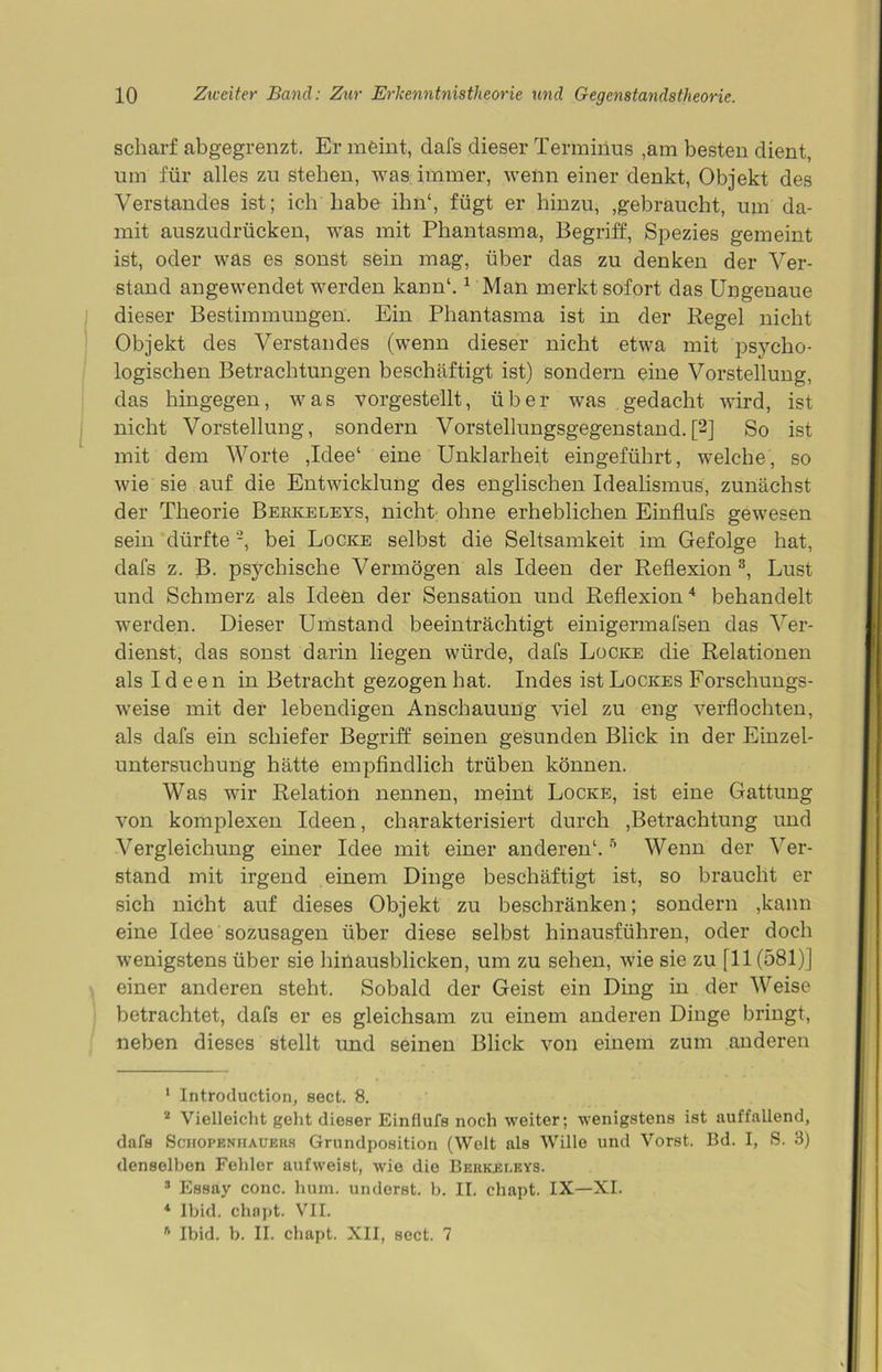 scharf abgegrenzt. Er meint, dafs dieser Terminus ,am besten dient, um für alles zu stehen, was immer, wenn einer denkt, Objekt des Verstandes ist; ich habe ihn1, fügt er hinzu, .gebraucht, um da- mit auszudrücken, was mit Phantasma, Begriff, Spezies gemeint ist, oder was es sonst sein mag, über das zu denken der Ver- stand angewendet werden kann1.1 Man merkt sofort das Ungeuaue dieser Bestimmungen. Ein Phantasma ist in der Regel nicht Objekt des Verstandes (wenn dieser nicht etwa mit psycho- logischen Betrachtungen beschäftigt ist) sondern eine Vorstellung, das hingegen, was vorgestellt, über was gedacht wird, ist nicht Vorstellung, sondern Vorstellungsgegenstand.[2] So ist mit dem Worte ,Idee‘ eine Unklarheit eingeführt, welche, so wie sie auf die Entwicklung des englischen Idealismus, zunächst der Theorie Berkeleys, nicht ohne erheblichen Einflufs gewesen sein dürfte2, bei Locke selbst die Seltsamkeit im Gefolge hat, dafs z. B. psychische Vermögen als Ideen der Reflexion3, Lust und Schmerz als Ideen der Sensation und Reflexion4 behandelt werden. Dieser Umstand beeinträchtigt einigermafsen das Ver- dienst, das sonst darin liegen würde, dafs Locke die Relationen als Ideen in Betracht gezogen hat. Indes ist Lockes Forschungs- weise mit der lebendigen Anschauung viel zu eng verflochten, als dafs ein schiefer Begriff seinen gesunden Blick in der Einzel- untersuchung hätte empfindlich trüben können. Was wir Relation nennen, meint Locke, ist eine Gattung von komplexen Ideen, charakterisiert durch .Betrachtung und Vergleichung einer Idee mit einer anderen1.5 Wenn der Ver- stand mit irgend einem Dinge beschäftigt ist, so braucht er sich nicht auf dieses Objekt zu beschränken; sondern ,kann eine Idee sozusagen über diese selbst hinausführen, oder doch wenigstens über sie hinausblicken, um zu sehen, wie sie zu [11(581)] einer anderen steht. Sobald der Geist ein Ding in der Weise betrachtet, dafs er es gleichsam zu einem anderen Dinge bringt, neben dieses stellt und seinen Blick von einem zum anderen 1 Introduction, sect. 8. 2 Vielleicht geht dieser Einflufs noch weiter; wenigstens ist auffallend, dafs Schopenhauers Grundposition (Welt als Wille und Vorst. Bd. I, S. 3) denselben Fehler aufweist, wie die Berkeleys. 3 Essay conc. hum. undorst. b. II. chapt. IX—XI. 4 Ibid. chapt. VII. B Ibid. b. II. chapt. XII, sect. 7