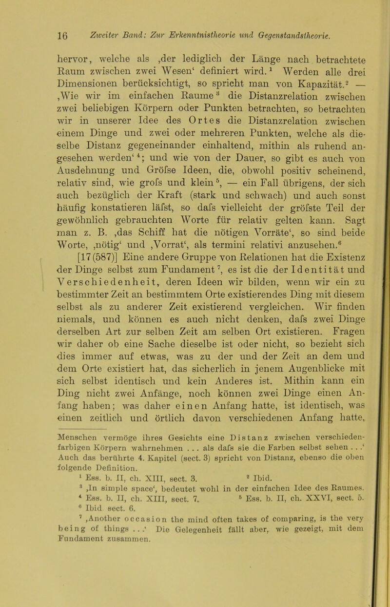 hervor, welche als ,der lediglich der Länge nach betrachtete Raum zwischen zwei Wesen1 definiert wird.1 Werden alle drei Dimensionen berücksichtigt, so spricht man von Kapazität.2 — ,Wie wir im einfachen Raume3 die Distanzrelation zwischen zwei beliebigen Körpern oder Punkten betrachten, so betrachten wir in unserer Idee des Ortes die Distanzrelation zwischen einem Dinge und zwei oder mehreren Punkten, welche als die- selbe Distanz gegeneinander einhaltend, mithin als ruhend an- gesehen werden4 4; und wie von der Dauer, so gibt es auch von Ausdehnung und Gröfse Ideen, die, obwohl positiv scheinend, relativ sind, wie grofs und klein5, — ein Fall übrigens, der sich auch bezüglich der Kraft (stark und schwach) und auch sonst häufig konstatieren läfst, so dafs vielleicht der gröfste Teil der gewöhnlich gebrauchten Worte für relativ gelten kann. Sagt man z. B. ,das Schiff hat die nötigen Vorräte1, so sind beide Worte, ,nötig4 und ,Vorrat4, als termini relativi anzusehen.6 [17 (587)] Eine andere Gruppe von Relationen hat die Existenz der Dinge selbst zum Fundament7, es ist die der Id entität und Verschiedenheit, deren Ideen wir bilden, wenn wir ein zu bestimmter Zeit an bestimmtem Orte existierendes Ding mit diesem selbst als zu anderer Zeit existierend vergleichen. Wir finden niemals, und können es auch nicht denken, dafs zwei Dinge derselben Art zur selben Zeit am selben Ort existieren. Fragen wir daher ob eine Sache dieselbe ist oder nicht, so bezieht sich dies immer auf etwas, was zu der und der Zeit an dem und dem Orte existiert hat, das sicherlich in jenem Augenblicke mit sich selbst identisch und kein Anderes ist. Mithin kann ein Ding nicht zwei Anfänge, noch können zwei Dinge einen An- fang haben; was daher einen Anfang hatte, ist identisch, was einen zeitlich und örtlich davon verschiedenen Anfang hatte, Menschen vermöge ihres Gesichts eine Distanz zwischen verschieden- farbigen Körpern wahrnehmen . . . als dafs sie die Farben selbst sehen . . .‘ Auch das berührte 4. Kapitel (sect. 3) spricht von Distanz, ebenso die oben folgende Definition. 1 Ess. b. II, ch. XIII, sect. 3. 2 Ibid. * ,In simple space‘, bedeutet wohl in der einfachen Idee des Raumes. 4 Ess. b. II, ch. XIII, sect. 7. 5 Ess. b. II, ch. XXVI, sect. 5. 0 Ibid sect. 6. 7 .Another occasion tlie mind often takes of comparing, is the very being of things .. .' Die Gelegenheit füllt aber, wie gezeigt, mit dem Fundament zusammen.